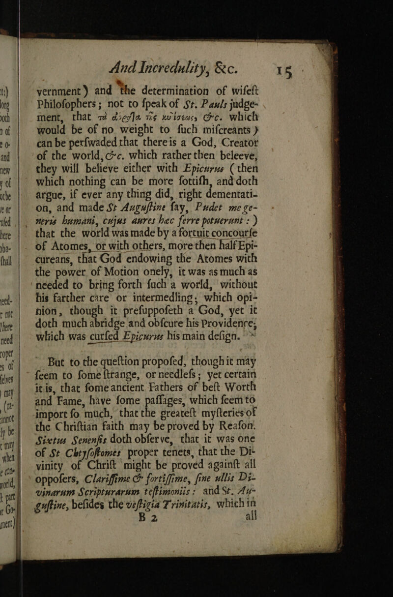 ————e eS Ee Ee ee And Incredulity, &amp;c. oe th) yernment ) and the determination of wifeft 0g | Philofophers; not to {peak of St. Pauls judge- oth | | ment, that 2 dieo]a wis xwiceass Gee. which rf | would be of no weight to fuch mifcreants ) +o | canbe perfwaded that thereis a God, Creator and of the world, c#c. which rather then beleeve, new they will believe either with Epicurus (then ufed nevis bumani, cujus aures hac ferve potuerunt : ) here that the world was made by a fortuic concourfe jy |. OF Atomes, or with others, more then half Epi- thal | cureans, that God endowing the Atomes with the power of Motion onely, it was as much as needed to bring forth fuch a world, without his farther care or intermedling, which opi- -t | ion, though it prefuppofeth a God, yet it ie | doth much abridge and obfcure his Providence, ned | Which was curled Epicurus his main defign. ONT yaa ; ; | _ Bat to the queftion propofed, though it may felves | feem to fome ftrange, or needlefs; yet certain ‘my | 20ds, that fome ancient Fathers of beft Worth (1 | and Fame, have fome paflages, which feem to mt | amport fo much, thatthe greateft myfteries of ; be | the Chriftian faith may be proved by Reafon. ‘nity | Sixties Senenfis doth obferve, that ir was one wihen of St Chtyfoftomes proper tenets, that the Di- » cle vinity of Chri might be proved againft all ‘otd,| Oppolers, Clarifime &amp; fortifime, fine ullis Di- at vinarum Scripturarum teftimoniis: and St. Ay- guftine, befides the veftigia Trinitatis, which in