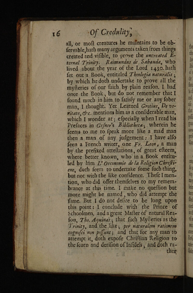 all, or moft creatures he maintains to be ob- fervable,hath many arguments taken from things created and vifible, to prove the uncreated E- ternal Trinity. Raimundus de, Sabauda, who lived about the year of the Lord 1430. hath fet out'a Book, entituled Theologia naturalis ; by which hedoth undertake to prove all the myfteries of our faith by plain reafon. I had once the Book, but do not remember that I found much in him. to fatisfy me or any fober man, I thought. Yet. Learned Grotius, De ve- xitate, ec. mentions him as a confiderable man, which I wonder at; efpecially when I read his Prefaces in Gefner’s Bibliotheca, wherein he feems to me to fpeak more like a.mad man then a man of any judgement: -I have alfo feen a French writer, one Fr. Leon, a man by the prefixed atteltations, of great efteem, where better known, who in a Book entitu- led by him L’ Qecouomie de la Religion Chrefii- ene, doth feem to undertake fome fuch thing, but not with the like confidence. Thefe I men- tion, who did offer themfelves to my remem- brance at this time. I make no queftion but more might be named, who did attempt the fame. But I do not defire to be long upon this point: I conclude with the Prince . of Schoolmen, andagreat Matter of natural Rea- fon, Tho, Aquinas, that fuch Mylteries as the Trinity, and the like; per naturalens rationem coguofcr non poffuat; and that for any man‘to attempt it, doth expofe Chriftian Religion to the fcorn and derifion of Infidels ; and doth us Cher