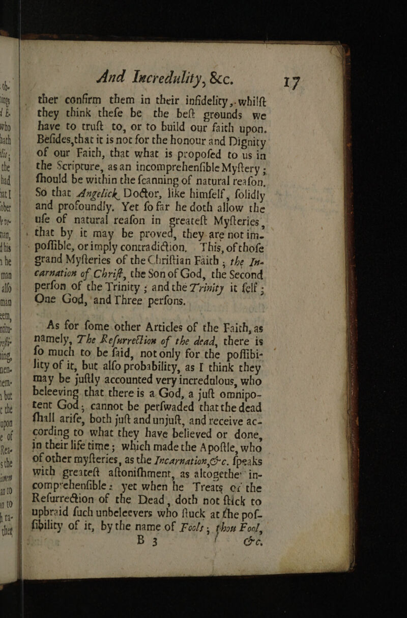 = ga ther confirm them in their infidelity ,.whilft they think thefe be the bef grounds we have to truft to, or to build our faith upon. Befides,that it is not for the honour and Dignity of our Faith, that what is propofed to us in the Scripture, asan incomprehenfible Myftery ; fhould be within the {canning of natural reafon, So that Angelick Door, like himfelf, folidly and profoundly, Yet fo far he doth allow the ufe of natural reafon in greateft Myfteries , poffible, orimply contradi@ion, This, of thofe grand Myfteries of the Chriftian Faith , the In- carnation of Chrif, the Sonof God, the Second perfon of che Trinity ; andthe Trinity it fell ; One God, ‘and Three perfons. As for fome other Articles of the Faith, as namely, The Refurrettion of the dead, there is fo much to be faid, not only for the poffibi- lity of ic, but alfo probability, as I think they may be juftly accounted very incredulous, who beleeving that there is a God, a juft omnipo- tent God; cannot be perfwaded thatthe dead fhall arife, both juft and unjuft, and receive ac- ? in their life time; which made the Apoftle, who of other myfteries, as the Incarnation,ec. {peaks with greateft aftonifhment, as alcogethe: in- comprehenfible: yet when he Treats ox the upbraid fuch unbeleevers who ftuck at the pof- fibility of it, bythe name of Fools; thon Fool, B 3 f Ce,
