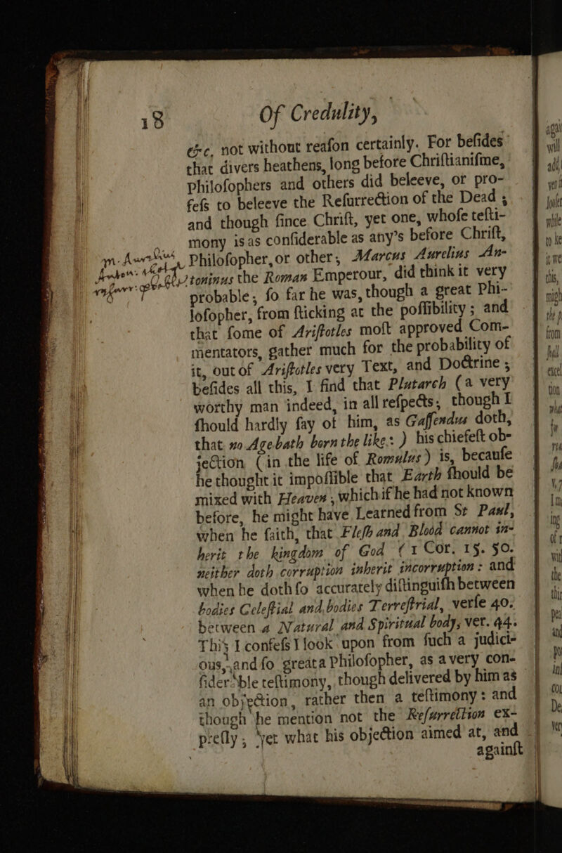 exc, not without reafon certainly. For befides chat. divers heathens, long before Chriftianifme, Philofophers and others did beleeve, or pro- fof to beleeve the Refurredtion of the Dead ; hrift, yet one, whofe tefti- ble as any’s before Chrift, Marcus Aurelius An- V¢ probable ; Jofopher, that fome of Ariffotles molt approved Com- mentators, gather much for the probability of it, outof Ariffotles very Text, and Dottrine ; befides all this, I find that Plutarch (a very worthy man indeed, in all refpeds, though I fhould hardly fay of him, as Gaffendus doth, that. no Age bath born the like: ) his chiefeft ob- jection, (in the life of Romulus) is, becaufe he thought it impoffible that Earth fhould be mixed with Leaver , whichif he had not known before, he might have Learned from Se Paxt, when he faith, that Fle and Blodd cannot sn- herit the kingdom of God (1 Cor. 1§. §0. neither doth corruption inherit incorruption : and when he dothfo accurately diftinguifh between bodies Geleftial and,bodics Terreftrial, verfe 40. between a Natural and Spiritual body, Vet. 44. This TconfefsI look upon from fuch a judict- ous,,and fo greata Philofopher, as avery con- | fider Able teftimony, though delivered by him as an obyection, rather then a teftimony : and though he mention not the Refwrretiton ex- | prefly, ‘yer what his objection aimed at, and | againft | { }