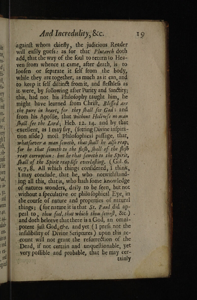 againft whom chiefly, the judicious Reader will eafily guefs: as for that’ Plutarch doth add, that the way of the foul toreturnto Hea- ven from whence it came, after death, is. to Joofen or feparate it felf from the body, while they are together, as much asit can, and to keep it felf diltin@ fromit, and flefhlefs as it were, by following after Purity and Sandticy; this, had not his Philofophy caught him, he might have learned from Chrilt, Bleffed are the pure in heart, for they fhall fee Ged: and from his Apoftle, that without Holive/s no man foall.fee the Lord, Heb. 12. 14. and by that excellent, as I may fay, (fetting Divine infpira- | tion afide) moft Philofophical paflage, thar, whatfoever a man foweth, that foall he alfo reap, fer he that foweth to the flefh, foal of the flefh reap corruption: brt.he that foweth to the Spirit, Seall of the Spirit reap life everlafting. (Gal.6, v,7,8. All which chings confidered, I think, Imay conclude, that. he, who notwithftand- ‘ing all this, chatis, who hath fome knowledge of natures wonders, daily to be feen, but not without a fpeculative or philofophical Eye, in the courfe of nature and properties of natural things; (fornature itisthac St. Pax! did ap- peal to, thou fool, that which thou foweft, &c-) . and doth beleeve that there isa God, an omni- potent jult God,ec. and yet (1 prefs not the infalibility of Divine Scriptures ) upon this ac- count will not grant the refurrection of the Dead, if not certain and .unqueltionable, yet very poflible and probable, that he may cer- tainly