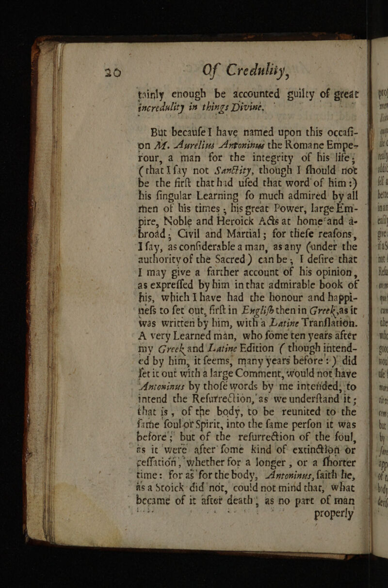 tainly enough be accounted guilty of great incredulit y in things Divine, But becaufel have named upon this occafi- on AL. Aurelius Antoninus the Romane Empe- rour, a man for the integrity of his life’; (that I fay not Sanétity, though I fhould not be the firft thathid ufed that word of him:) his fingular Learning fo much admired by all then of his times , his great Power, largeEm- ~ pire, Noble and Heroick A@s at home’ and a- broad ; Civil and Martial; for thefe reafons, I fay, as confiderable a man, asany (under the authority of the Sacred.) can be; ; I defire that I may give a farther account of his opinion, as exprefled by him inthat admirable book of his, which Thave had the honour and happi- nef to fet out, firftin Exglhifotheni in Greek,as it Was written by him, witha Latine Tranflation. A very Learned man, who fome ten yeats after my Greek and Latine Edition ( though intend- ed by him, it feems, many Years before: ) did fetic out with 4 large Comment, ‘would not have ‘Antoninus by thofe words by me intetided: ‘to intend the Refurrection,'as we underftand It; that is, of the body, to be reunited to the fame foulot Spirit, into the fame perfon it was before’; but of the refurrection of the foul, as ic were after fome kind of extin@ion or ceffation’, whether for a longer , or a fhorter time: for as for the body, Antoninus, faith he, as a Stoick didnot, cou!d not mind thar, what became of it after death as no part of man properly