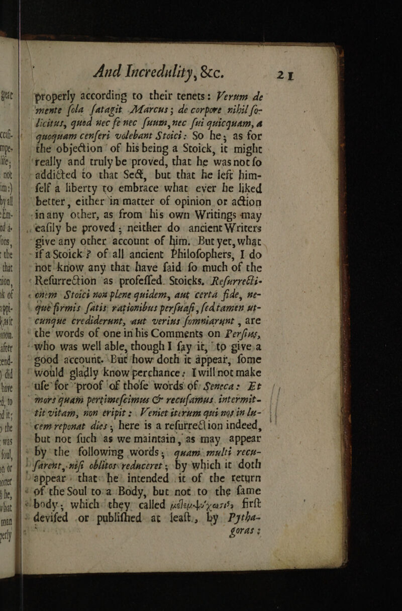 he, shat And Incredulity, &c. properly according to their tenets: Verwm de mente [ola fatagit Adarcus; de corpore nihil fo- guoquam cenferi valebant Stoici: So he; as for the objection’ of his being a Stoick, it might really and truly be proved, that he wasnot fo addicted to that Se&, but that he left him- felf a liberty to embrace what ever he liked better, either In matter of opinion or a@ion inany other, as from his own Writings may eafily be proved; neither do ancient Writers give any other account of him. But yet, what if aScoick ? of:all ancient Philofophers, I do not know any that have faid: fo much of the gue firmis [atis: rationibus perfuafi, fedtamen ut- cungue Crediderunt, aut verins fomuiarynt , are the words of one in his Comments. on Perfins, sood account. But how doth ic appear, fome would gladly know perchance: Iwillnot make ufe for proof ‘of thofe words: of Seneca: Et tit vitam, non eripit : Venseriterum qui nos in la- cem reponat dies, here is a refurreClion indeed, but not fuch as we maintain, as may appear by the following words, g#am. multi recn- 3 Loras :