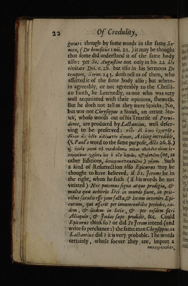 goras: though by fome words in the fame Se- | neca, ( De beneficiis : vii. 21. )it may be choughe |} that fome did underftand it of the fame bedy | alfo: yet St. duguftine not onlyinhis 22 De- tempore, Serm.143. doth tell us of them, who — afferted it of the fame body alfo; but where- | well acquainted with their opinions, fheweth. | But he doth not tellus they were Stoicks; No, / but was not Chryfippus a Stoick, an arrant Sto- | ick, whofe words out of his Treatife of Provi-— dence, ace produced by Latkantius, well defer- | ving to be preferved: és: SM sams CxoT@» | Siaov a's tdty wdVvatov dmsov, 4 thing incredible, (S. Paul's word to the fame purpofe, Ads 26.8.) % neds pert 70 TAM THOM, mirgy Desodwy TiVayEl= | ANULEVOV KOI ele 0 voP Eomey, xTovotdau (OF, as other Editions, dmxgracraxcadeu ) tae Such | a kind of RefurreGiion alfo Epicuras maybe | thought to have believed, if St. Peromebe in the right;. when he faith (if his words be not vitiated ) Wee patemus figuaatque prodigia, & multa que arbitrio Dei in mundo fiunt, in -prio- ribus faculis effe jam falta,& locum invenire.E pi- curim, qui alferit per innumerabiles periodos, ca- | dem , Gtisdem: in locis., per eofdem fieri | Alioquin , &\ Judas fepe prodidit, &c. Could Epicurus think fo ? or did St Perom intend (and write fo perchance :) the fame man Chryfippus.as Lattantinus did ? itis very: probable. The words certainly , whofe foever they are, import a MAY YeySCTEY,