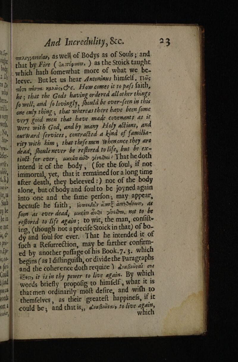 he; that the Gods having ordered all other things fowell, and fo lovingly, foould be over-[een in thes very good men that have made covenants as tt outward fervices, contratted a kind of familia- rity with him , that thefemen when once they are dead, fooule never be reftored to life, but be ex tink for ever, mnrin wr pivedru: That he doth immortal, yet, that it remained for along time after death, they beleeved :) not of the body alone, but of body:and foul to: be joyned again into one and the fame perfon, may: appear, foon as ever dead, umien dus pvedea,, not tobe veftored to life again; to wit, the man, confilt- ing, (though not a precife Stoick in that) of bo- dy and foul-for ever. ‘That he intended it of fach a Refurre€tion, may be farther confirm- ed by anorher paflage of his Book.7.'3. which begins (as I diftinguith, or divide the Paragraphs and the coherence doth require )) dvaGiavak ove Bec, it isin thy power to live again. By which words briefly propofig to himfelf , what it is thatmen ordinarily’moft defire, and wifh to could be; and thatis,, aiabiaval to live again, which
