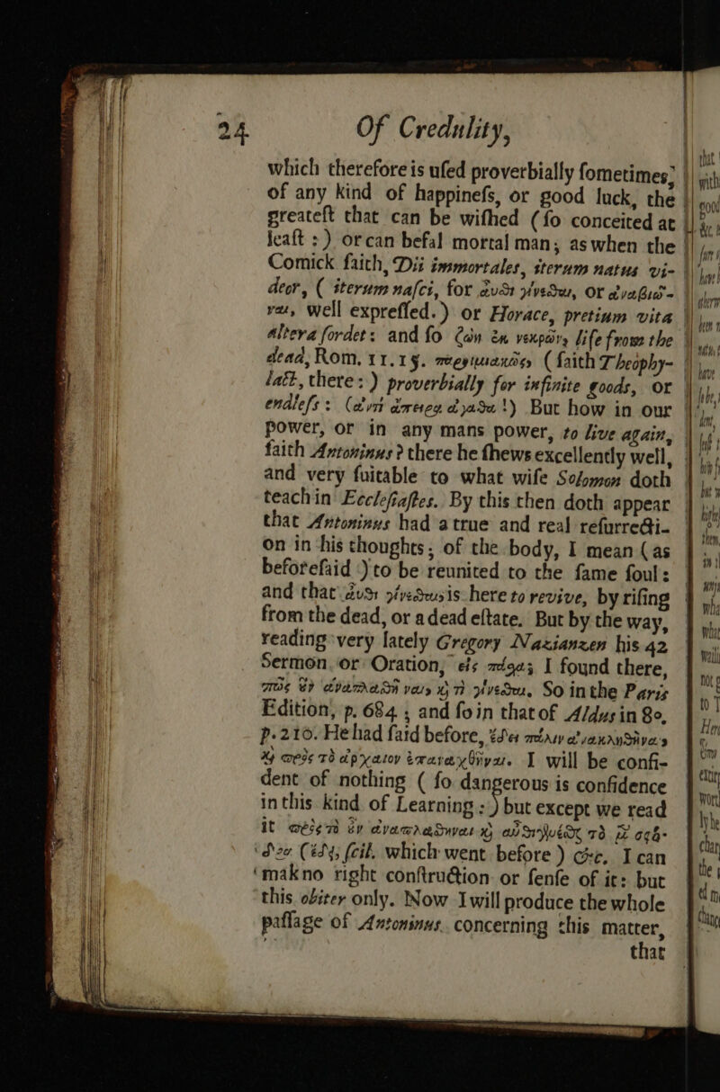which therefore is ufed proverbially fometimes; | of any kind of happinefs, or good fuck, the | greateft that can be wifhed (fo conceited at i Jeaft >) orcan befal mortal man; aswhen the HH iy Comick. faith, Dii immortales, sterum natus vi- | deor, ( iterum nafci, for avdt vveSw, Or vabio@ vet, Well exprefled.) or Horace, pretium vita | Altera fordet: and {fo Can én vexpary life frow the |) ,, dead, Rom, 11.1 §. meegianos, (faith T heophy- |) |, lath, there: ) proverbially for infinite goods, or |, ; endlefs: (cust deren &amp;)a5u'!) But how in our H,, power, or in any mans power, to dive alain, faith Antoninus? there he thews excellently well, 4 and very fuitable to what wife Some doth teachin Ecclefiaftes. By this then doth appear that Avtoninus had atrue and real refurre@i- On in ‘his thoughts, of the body, I mean (as beforefaid )'to be reunited to the fame foul: and that\ dvs: p/deusis here to revive, by rifing from the dead, or adeadeftate. But by the way, reading ‘very lately Gregory Nazianzen his 42 Sermon. or’ Oration, es =éga3 I found there, TOS 8) ibmrASM vay OT Avedu, SO inthe Paris Edition, p. 684 ; and foin that of A/dus in So. p.210. Hehad fatd before, 4c atasy vanaySive's %y meds Th apxatoy traraxdiya. I will be conf- dent of nothing ( fo dangerous is confidence inthis kind of Learning ym except we read It wese7 by dvawaaSuvas Pa an WEN 73 iz O¢6- zo (ésy; (cil, which went before ) ce, I can ‘makno right conftru@ion or fenfe of it: but this obiter only. Now Iwill produce the whole paflage of Antoninus. concerning this mates, that