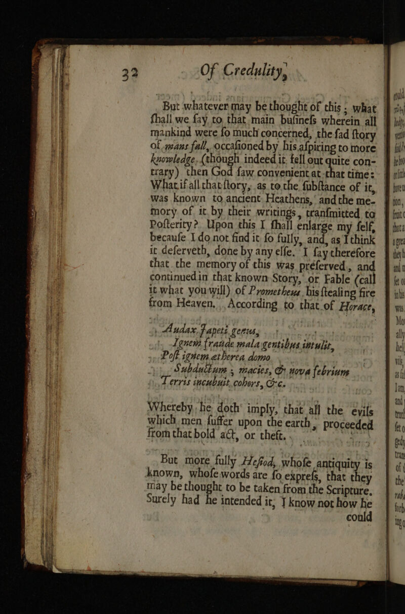 fhall we fay, to, that. main bufinefs wherein all . mankind were fo much concerned, the fad ftory | of vans fall, occafioned by his afpiring to more knowledge, (shough indeed it: fell out quire con- | trary) then God faw convenient at-thac time: — Whatifallthacftory, as tothe fubftance of it, mory of it by cheir writings, tranfmitted ta | Pofterity?, Upon this I fhall enlarge my felf, becaufe Ido not find it fo fully, and, as Ithink it deferveth, done by any elfe. I fay therefore that the memory of this was préferved., and continuedin that known Story, or Fable (call it what youwill) of Promethews. his ftealing fire from Heaven, According to that of Horace, | . Audax Fapeti genus, tata Lonem frande mala gentibys int ult, Poft ignemetherea domo. | __ Subdutium , macies, @ nova febrium Terris incubuit.cohers, Ge. Whereby,, he doth imply, that all the eyils which, men fuffer upon the earth , proceeded from that bold act, or theft. . ees