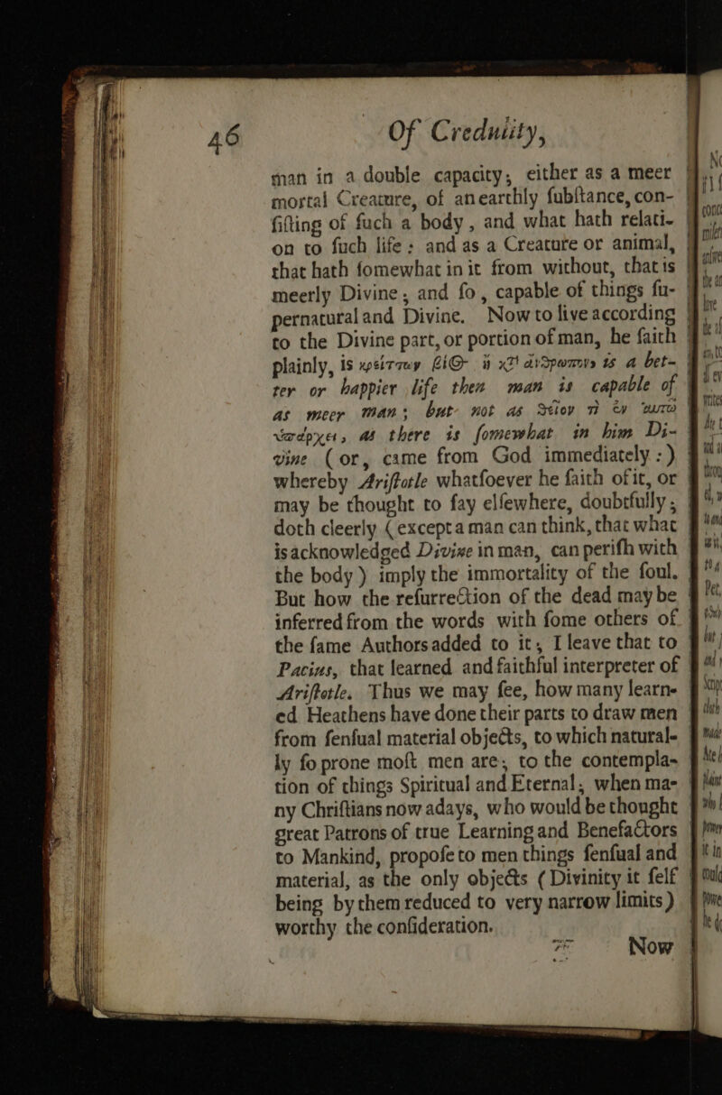 man in a double capacity, either as a meer | mortal Creamre, of anearthly fub{tance,con- | fifting of fach a body, and what hath relati- | on to fuch life; and as a Creature or animal, | that hath fomewhat in it from without, thatis | meerly Divine, and fo, capable of things fu- | pernatural and Divine. Nowto live according | to the Divine part, or portion of man, he faith | plainly, is ~sitaey LiG- 9 x2! dvSpamys wu A bet- ter or happier life thee man is capable of ' as mecr Mans but not a iow na w Bure | whereby Arifforle whatfoever he faith ofit, or | may be thought to fay elfewhere, doubrfully ; | doth cleerly (excepta man can think, that what | isacknowledged Divixe inman, can perifh with the body ) imply the immortality of the foul, | But how the refurrection of the dead maybe | inferred from the words with fome others of. | the fame Authorsadded to it, I leave that to Pacins, that learned and faithful interpreter of | from fenfual material objects, to which naturale | ly fo prone moft men are, to the contempla~ §/ tion of chings Spiritual and Eternal, when ma- ny Chriftians now adays, who would bethonght | sreat Patrons of true Learningand Benefactors | material, as the only objects ( Divinity it felf | being by them reduced to very narrow limits) | worthy the confideration. persion
