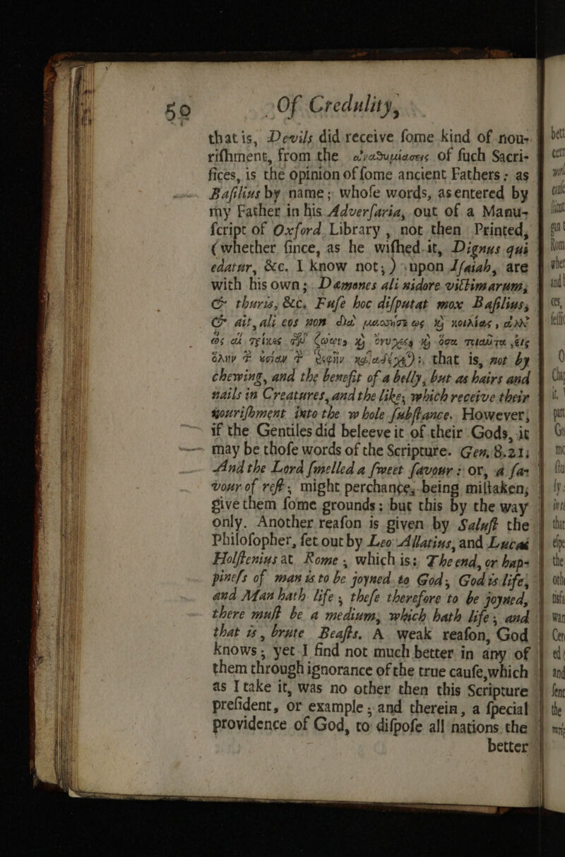 thatis, Devils did receive fome kind of nou-. | rifhment, from the a’vaSupiaces of fuch Sacri- | fices, is the opinion of {ome ancient Fathers ; as. Bafilius by name; whofe words, asentered by | my Father in his Adverfaria, out of a Manu- fcript of Oxford. Library , not then Printed, | (whether fince, as he wifhed.it, Dignus qui edatur, &amp;c. 1 know not; ) upon Lfaiah, are | with his own;. Demenes ali nidore vittimarum, &amp; thurw, &amp;c, Fufe hoc difpatat mox Baflius;, Ch ait, ali cos wom da usomse og 1 xotrAlas, arn | Os ah reins TR Coes x) Bvvx6y 1 Gem Tea Te ete cau F eciaw F eseity xoledéng®:, that is, mot by chewing, and the benefit of a belly, but as hairs and nails in Creatures, and the like, which receive their | sonrifoment into the w hole {ubftance. However, if the Gentiles did beleeve ic of their Gods, .ic may be thofe words of the Scripture. Gen, 8.21; | And the Lord [melled a fmeet favour : or, a far | vour of ree, might perchance;-being miltaken; give them fome grounds; but this by the way only. Another reafon is given by Salzft the | Philofopher, fet. out by Lo AWlatins, and Lucad Holffenius at Rome , which iss, The end, or haps | pinc/s of man is to be joyned.to God Godislife) and Man hath life, thefe therefore to be joyned, there mult be a medium; which hath lifes and that is, brute Beafts. A. weak reafon, God knows , yet-I find not much better in any of them through ignorance of the true caufe,which as I take it, was no other then this Scripture prefident, or example ; and therein, a fpecial providence of God, to difpofe all nations the better ee ee ee ‘ ¥ : > : o St EE ee rrr SS oe