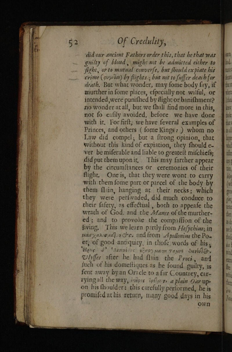 did our ancient Fathers order this, that he that was guilty of bloud, might not be admitted either to fitht, or to mutual conver{e, but fhould expiate his crime (quyctor) by flights., but not to fuffer deach for death, But what wonder, may fome body fay, if murther in fome places, efpecially not wilful, or intended were punifhed by flight or banifhment? no wonder atall, buc we fhall find more in this, not fo eafily avoided, before we have done with it, For firft; we have feveral examples of Princes, and others ( fome Kings: ) whom no Law did compel, but a {trong opinion, that without this kind of expiation, they fhould e- ver be miferable and liable to greatelt mifchiefs; did putthemuponit, This may farther appear by the circumftances or ceremonies of their flight. One is, that they were wont to carry with them fome part or parcel of the body by them flain, hanging at their necks; which they were perfwaded, did much conduce. to their fafety, as effectual , both to appeafe the wrath of God. and the AZames of the murther- ed; and to provoke the compaffion of the living, This we learn partly from He/ychins; in pasyanesd]»re. andfrom Apollonius the Po. et, of good antiquity, in thofe words of his, “Here S? VM Atocvilys e%epy uate Taye Sayoy] O-. Vlyffes after he had flain the Proci, and fuch of his domeftiques as he found suilty, is fent away byan Oracle to a far Countrey, car- rying all the way, cunpis epeletcps a plain Oar up on his fhoulder: this carefully performed, he is promed at his return, many good days in his own