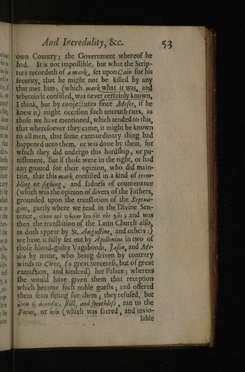 own Country; the Government whereof he ture recordeth of amark, fet uponCain for his fecurity, that he might not be killed by any wherein it confifled, was never certainly known, Ithink, but by conjeQlutes fince ALofes, if he thofe we have mentioned, which tended to this, that wherefoever they:came, it might be known any ground for their. opinion, who. did main- tain,. chat this wark confifted in a kind, of trem- bling or fighing and fadnefs of countenance (which was the opinion of. divers of the Fathers, srounded. upon the tranflation of the. Septua- gint, partly where we read in the Divine Sen- tence, sivav xsl. rbucr tou bm. THs is 5 and was as doth appear by St. Auguffine, and others :) we have ic fully fet out by Apollonivs intwo of thofe blood-guilty Vagabonds, fa/on, and AZe- dea by name, who: being driven by contrary fhe. would have given them that reception them feats fitting for chem, theyrefufed, but aved x; aycvdlo's frill, ana {peechlefs , ran to the lable ~