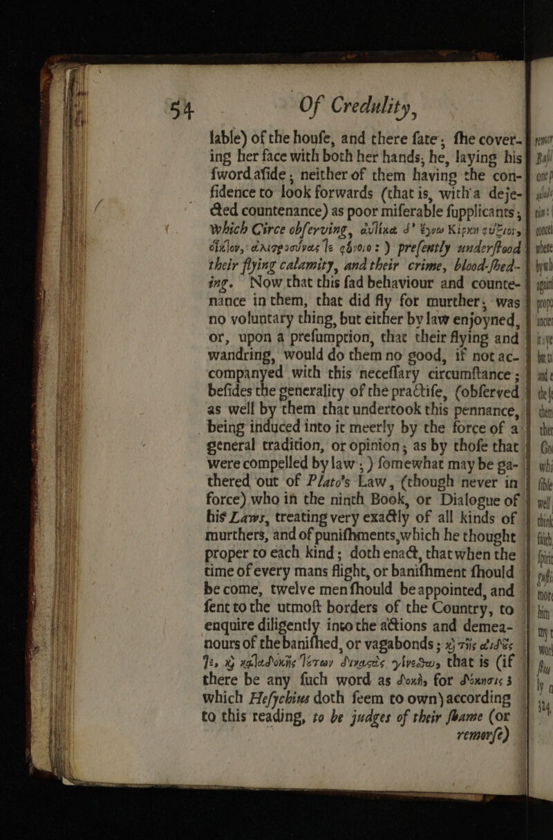 ing her face with both her hands, he, laying his which Circe obferving, avltxe J* tym Kigxn euro, ing. Now that this fad behaviour and counte- no voluntary thing, but either by law enjoyned, were compelled bylaw’, ) fomewhat may be ga- thered out of P/ato’s Law, (though never in force) who ih the ninth Book, or Dialogue of his Laws, treating very exa@tly of all kinds of proper to each kind; doth enaé, that when the time of every mans flight, or banifhment fhould be come, twelve menfhould be appointed, and fent tothe utmoft borders of the Country, to enquire diligently into the actions and demea- Tes % waladouns laray Sevaces vivedeus that is (if there be any fuch word as Soxa, for SMoxnors 3 rem Ball ont p lal gia | cone wbete byw qui | prope I anciet whi I ible : well : A think | faith Li more bith oy Worl Pou ly 0 it4