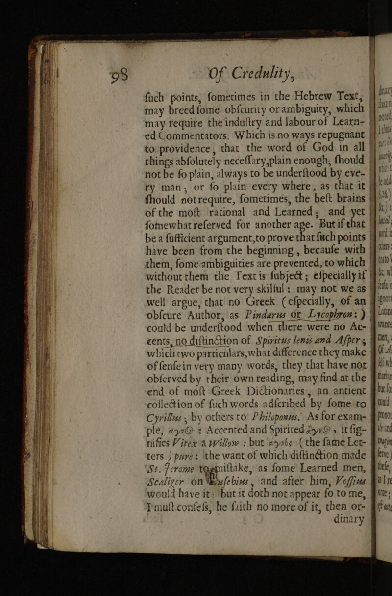 fach points, fometimes in the Hebrew Text, |] °° may breed fome obfcurity or ambiguity, which | may require the induftry and labour of Learn- ed Commentators. Which is no ways repugnant | to providence, that the word of God in all | things abfolutely neceflary,plain enough, fhould |} ** not be fo plain, always to be underftood by eve- |], ry man; or fo plain every where, as that it | os fhould notrequire, fometimes, the beft brains }}’ of the moft rational and Learned; and yet | fommewhatreferved for another age. Butifehat 9: be a fufficient argument,to prove that fach points | have been from the beginning , becaufe with J: them, fome ambiguities are prevented, to which 7! withoutthem the Textis fubje@; efpeciallyif the Reader be not very skilful: may not we as jt! well argue, that no Greek (efpecially, of an 9s obfeure Author, as Pindarus or Lycophron: ) | Lavin could be underftood when there were no Ac- jj Want cents, no diftinction of Spiritus lenis and Afper, 4™,' which two particrilars,what difference they make | a of fenfein very many words, they that have nor Wt obferved by rheir own reading, may find at the Ma end of moft Greek Dictionaries, an antient Pt colle@ion of fuch words adfcribed by fome to Jui Scaliger on“eufebius, and after him, Vofius Bsr would have it; but it doth not appear fo tome, Jie; Pmultconfefs, he fuith no more of it, then or- Bian dinary |