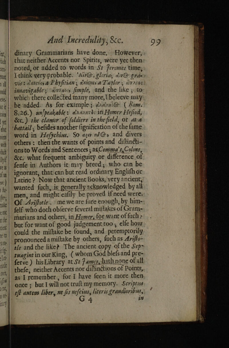 dinary Grammarians have done, However, : that neither’Accents nor Spirits, were yet then: noted, or added to: words in» Sz Peromes time, Ithink yery probable. ’airG,, gloria, div@ rae vis: anesissaPhyfitian, dxécuss a Taplor ; daneos janavigables “ardor fimple, and the like ; to which there collected many more, Ubeleeve may be added. As for examples. dacinnl@- ( Kom. 8.26.) un)peakable: oazaurds in Homer Hefiod, &amp;c.) the clamor of foldiers in the field, or atea ‘battail . befides another fignification of the fame word in He/ychius. So ae nd@s and divers others : then the wants of points and diftincti- onsto Words and Sentences ; as Comma’s,Colons, &amp;c; what frequent ambiguity or difference of fenfe in Authors it may breed; who can be ignorant, that:can but read ordinary Englifh or Latine > Now that ancient Books, yery ancient,