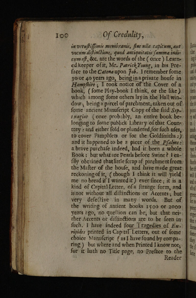 invituftiffimis membrans, fine ulla capitum, aut book, ( fome Play-book I think, or the {ike ) the Mafter of the houfe, and have made great reckoning of ic, ¢ though I think it will yield me no bread if I wantedit ) everfince ; it is a kind of Capital Letter, ofa firange form, and isnot without all diftintions or Accents; but the writing of antient books 1500 or 2000 years 260, no queltion can be, but that nei- ther Accents or diftin@tions are to be feen in Such. I have indeed four Tragedies of Ex. ripides printed in Capital Letters, out of fome choice Manufcript ¢ as L have found by compa- ring ) but where and when Printed I know nor; for it hath no Title page, no Preface to the Reader } j fome they the { hne