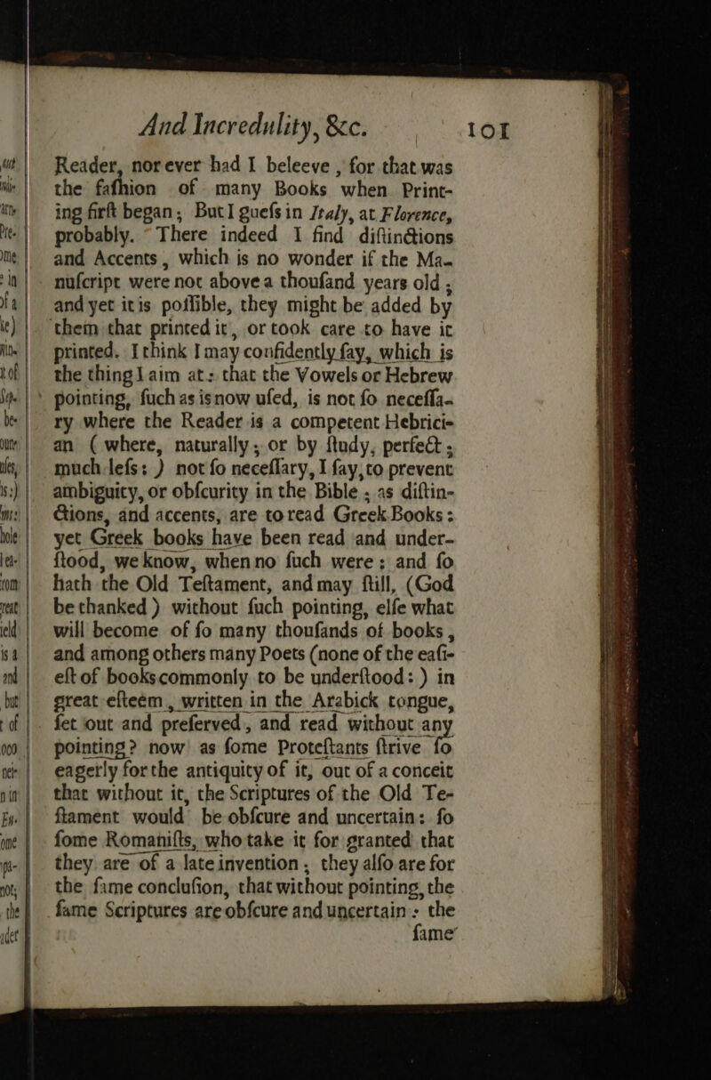 Reader, nor ever had I beleeve , for that was the fathion of many Books when Print- ing firft began, ButI guefsin Jraly, at Florence, probably. “There indeed I find diftin@ions and Accents, which is no wonder if the Ma. nufcript were not above a thoufand years old; and yet itis poilible, they might be added by printed. Ichink J may confidently fay, which is the thingJaim at: chat the Vowels or Hebrew ry where the Reader is a competent Hebrici- an ( where, naturally, or by ftudy, perfe@ ; much lefs: ) not fo neceflary, I fay,to prevent ambiguity, or obfcurity in the Bible ; as diftin- Ctions, and accents, are toread Greek Books: yet Greek books have been read ‘and under- ftood, we know, whenno fuch were; and fo hath the Old Teftament, and may fill, (God bethanked ) without fuch pointing, elfe what will become of fo many thoufands of books , and among others many Poets (none of the eafi- eft of bookscommonly to be underftood: ) in great efteém , written in the Arabick tongue, pointing? now as fome Proteftants ftrive fo eagerly forthe antiquity of it, out of a conceit that without it, the Scriptures of the Old Te- fiament would be obfcure and uncertain: fo fome Romanifts, who take it for granted that they are of a lateinvention , they alfo are for the fame conclufion, that without pointing, the SiS RS