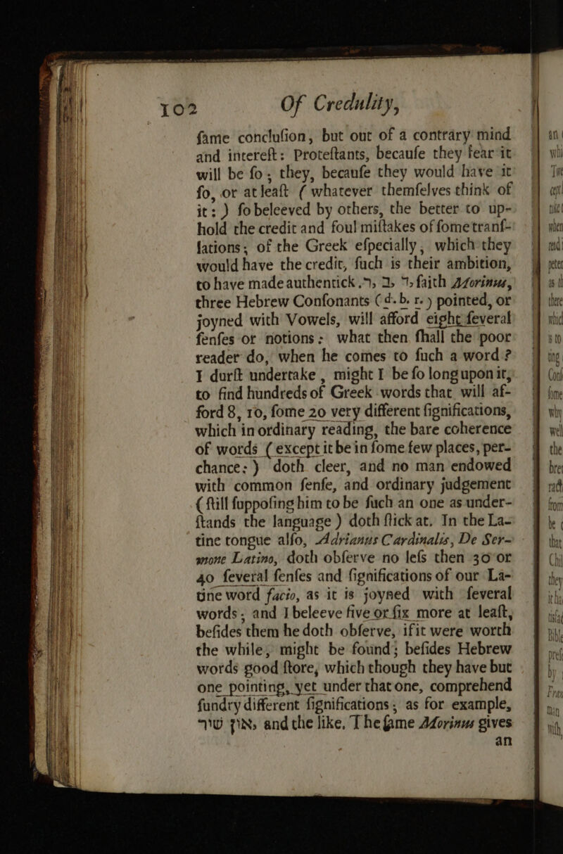 fame conclufion, but out of a contrary mind and intereft: Proteftants, becaufe they fear it will be fo; they, becanfe they would have it fo, or atleaft ( whatever themfelves think of it: ) fobeleeved by others, the better to up- hold the credit and fou! miftakes of fometranf- lations; of the Greek efpecially , which they would have the credit, fuch is their ambition, to have made authentick 9, 2, 7) faith Azorinus, three Hebrew Confonants (¢-b. r. ) pointed, or joyned with Vowels, will afford eight feveral fenfes or notions: what then, fhall the poor reader do, when he comes to fuch a word ? I durft undertake , might I be fo longupon it, to find hundreds of Greek words that will af- ford 8, 10, fome 20 very different fignifications, which in ordinary reading, the bare coherence of words ( except it be in fome few places, per- chance: ) doth cleer, and no man endowed with common fenfe, and ordinary judgement ( ftill fuppofing him to be fuch an one as under- {tands the language ) doth ftick at. In the La- tine tongue alfo, Adrianus Cardinals, De Ser- anone Latino, doth obferve no lefs then 30°0r 40 feveral fenfes and fignifications of our La- une word facio, as it is joyaed with feveral words. and I beleeve five or fix more at leaft, befides them he doth obferve, ifit were worth the while, might be found; befides Hebrew words good ftore, which though they have but one pointing, yet under thatone, comprehend fundry different fignifications ; as for example, WW 7Ns and che like, The fame Adorinus gives an
