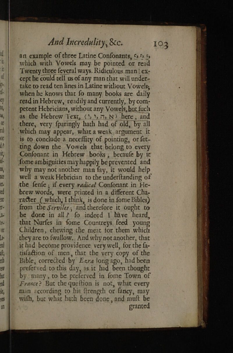 an example of three Latine Confonants, ¢ ' s, which with Vowels may be pointed or read Twenty three feveral ways. Ridiculous.man! ex- cept he could tell us of any man chat will under- take to read ten lines in Latine without Vowels; when he knows that fo many: books are daily read in Hebrew, readily and currently, by com- petent Hebricians, without any Vowels, but fuch as the Hebrew Text, (1.15 7:8) here, and there, very fparingly hath had of old, by all is to conclude a neceflity of pointing, or fet- ting down the Vowels that belong to every Confonant in Hebrew books ; becaufe by ic why may not another man fay, it would help well a weak Hebrician to the underftanding of the fenfe ; if every radical Confonant in He- brew words, were printed in a different Cha- racter_( which, I think, is done in fome Bibles) from the Serviles, andtherefore it ought to be done in all? fo indeed 1 have heard, that Nurfes in fome Countreys, feed young Children, chewing the meat for them which they are to {wallow., And why not another, that ithad become providence very well, for the fa- tisfadtion of men, that the yery copy of the Bible, corrected by Ezra long ago, had been preferved to this day, as it had been thought by many, to be. preferved in fome Town of France? But the queftion is not, what every man according to his ftrength or fancy, may granted