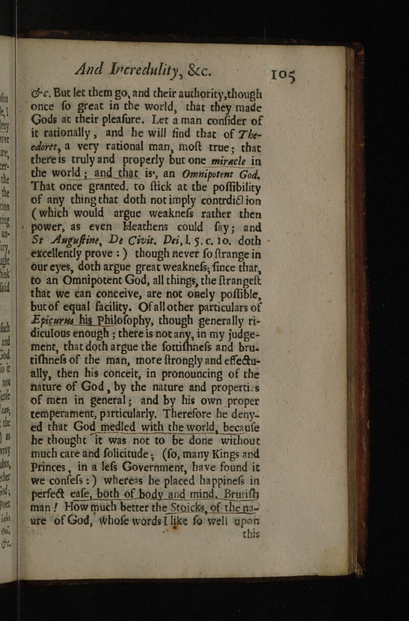 @c. But let them go, and their authority,though once fo great in the world, that they made Gods at their pleafure. Let aman confider of it rationally, and he will find that of The- odorét, a very rational man, moft true; that thereis trulyand properly but one miracle in the world; and that is, an Omnipotent God. That once granted. to ftick at the poffibilicy of any thingchat doth notimply contrdidlion (which would argue weaknefs rather then St Auguftine, De Civit. Dei,\.5.c.10. doth - excellently prove :) though never fo ftrange in our eyes, doth argue great weaknels; fince that, to an Omnipotent God, all things, the ftrangeft that we can conceive, ate not onely poflible, butof equal facility. Ofallother particulars of Epicurus his Philofophy, though generally ri- diculous enough ; there is not any, in my judge- ment, that doth argue the fortifhnefs and bru. tifhnefs of the man, more ftrongly and effe@u- ally, then his conceit, in pronouncing of the nature of God, by the nature and properti:s of men in general; and by his own proper temperament, particularly, Therefore he deny- ed that God medled with the world, becaufe he thought it was not to be done without much care and folicitude, (fo, many Kings and Princes , in a lefs Government, have found it we confefs:) whereas he placed happinefs in perfed eafe, both of body and mind, Brutith man! How much better the Stoicks, of the na- + this