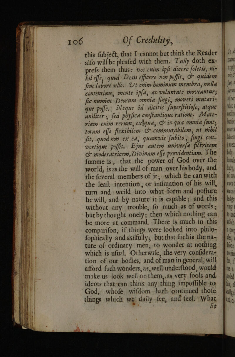 alfo will be pleafed with them. Tx/ly doth ex- prefs them thus: vos enim ipfi dicere foletes, m= hil effe, quod Deus efficere non poffit, @ quidem fine labore ullo. Ut enim hominum membra, nulla contemtione, mente ipfa, ac voluntate moveantur; fic numine Deorum omnia fingi, movers mutari- gue poffe. Neque id dicitis fuperftitiofe, atque aniliter . [ed phyfica conftantique ratione. Mate- riam enim rerum, ex\gua, C inqua omnia fant, totam effe flexibilem Cc commutabilem, ut nihil fit, quod non ex ea, quamvis fubito, fingt. con vertique pofit. Ejus autem univerfa filkricem > moderatricem, Divinam effe providentiam. The fumme is, that the power of God over the world, isasthe will of man over his body, and the feveral members of it; which he can with the Jeaft intention, or intimation of his will, turn and weild into what form and pofture he will, and by nature it is capable; and this without any trouble, fo much as of words ; but by thought onely; then which nothing can be more at command, There is much in this comparifon, if things were looked into philo- fophically and skilfully, butthatfuchis the na- ture of ordinary men, to wonder at nothing which is ufual. Otherwife, the very confidera- tion of our bodies, and of man in general, will afford. fuch wonders, as, well underftood, would make us look well onthem,.as very fools and ideots that-can think any :thing impoflible.to God, whofe wifdom hath continued thofe things which we daily fee, and feel. What St (pra tf lar wat J por but hc terta lable t [rete