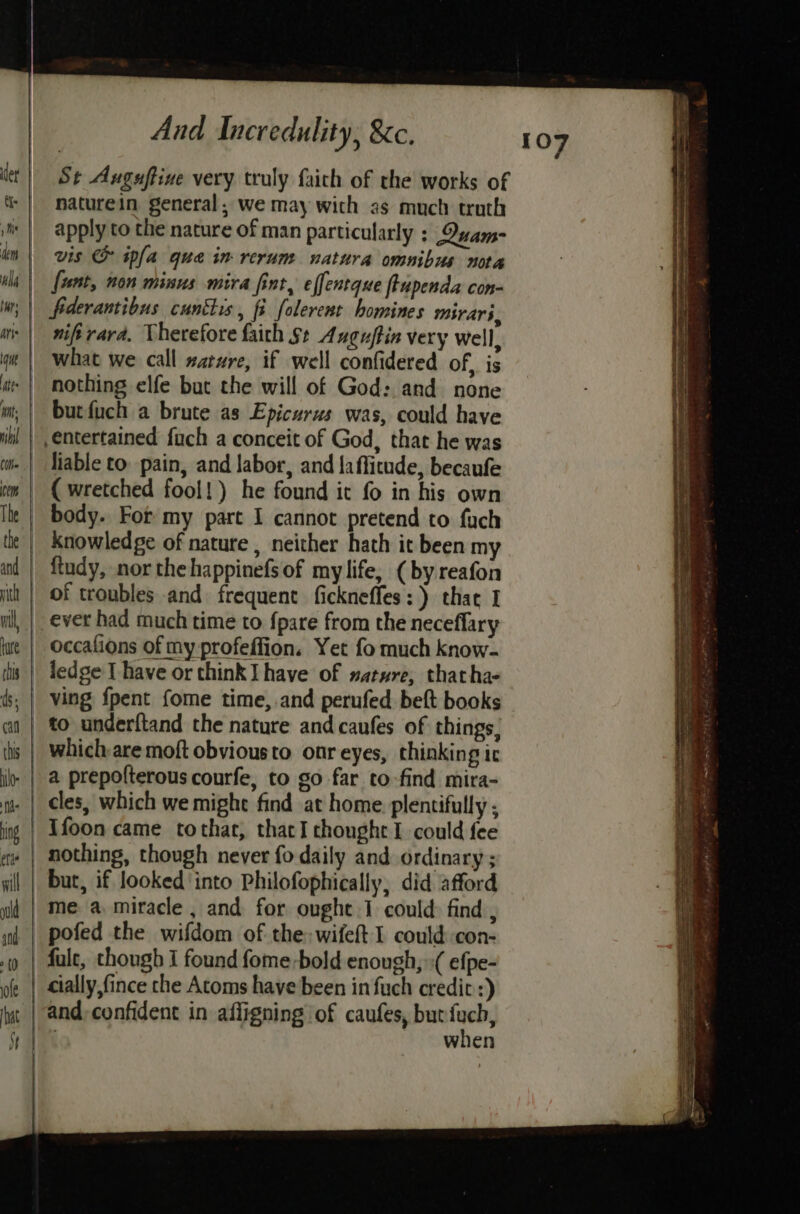 St Auguftine very truly faich of the works of naturein general, we may with as much truth apply to the nature of man particularly : Qvam- vis &amp; ipfa que in rerum natura omnibus nota fiderantibus cuntlis, fi folerent homines mirari, nifirara. Therefore faith $+ Anguffin very Well, nothing elfe but the will of God: and none bur fuch a brute as Epicurus was, could have liable to. pain, and labor, and laffitude, becaufe ( wretched fool!) he found it fo in his own body. For my part I cannot pretend to fuch ftudy, nor thehappinefsof mylife, (by reafon of troubles and frequent fickneffes:) that I ever had much time to {pare from the neceflary occalions of my profeffion. Yet fo much know- ving {pent fome time, and perufed beft books a prepofterous courfe, to go far to-find mira- cles, which we might find at home plentifully ; Ifoon came tothat, thacI thought I could fee nothing, though never fo daily and ordinary ; but, if looked ‘into Philofophically, did afford me a miracle , and for oughe.1 could: find , pofed the wifdom of the: wifeft I could con- falc, though I found fome-bold enough, ( efpe- cially,fince the Atoms have been infuch credit :) and, confident in affigning of caufes, but i ; when