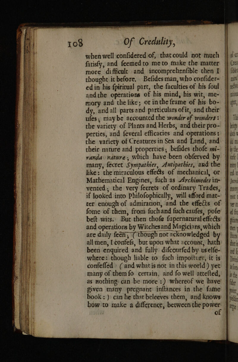 poe Tater ts =e aaa zi ——— San Se PS a RRR rage we Sa ee Of Credulity, when well confidered of, thatcould not much fatisfy, and feemedto meto make the matter more difficule and incomprehenfible then I thought it before. Befidesman, who confider- edin his {piricual part, the faculties of his foul andthe operations of his mind, his wit, me- mory and the like; ot inthe frame of his bo- dy, andal!l parts and particulars ofit, and their ufes, maybe accounted the wonder of wonders : the variety of Plants and Herbs, and their pro- perties, and feveral efficacies and operations : the variety of Creatures in Sea and Land, and their nature and properties; befides thofe mi- randa nature, which have been obferved by many, fecret Sympathies, Antipathies, and the like: the miraculous effects of mechanical, or Mathematical Engines, fuch as Archimedes in- vented. the very feerets of ordinary Trades, ? if looked into Philofophically, will afford mat- fome of them, from fuchand fuch caufes, pofe beft wits.’ Buc then chofe fupernatural effe@s and operations by Witches and Magicians, which are daily feen, ( though not acknowledged by all men, I confefs, but upon what account, hath been enquired and fully difcourfed by us elfe- where: though liable to fuch impoiture, it is confeffed » ( and what is not in this world) yet many of them fo certain, and fo well attefted, as nothing: can be more :) whereof we have given many pregnant inftances in the fame book : )» can he that beleeves them, and knows how to make a difference, between the power ver t( fro Nol I, Held