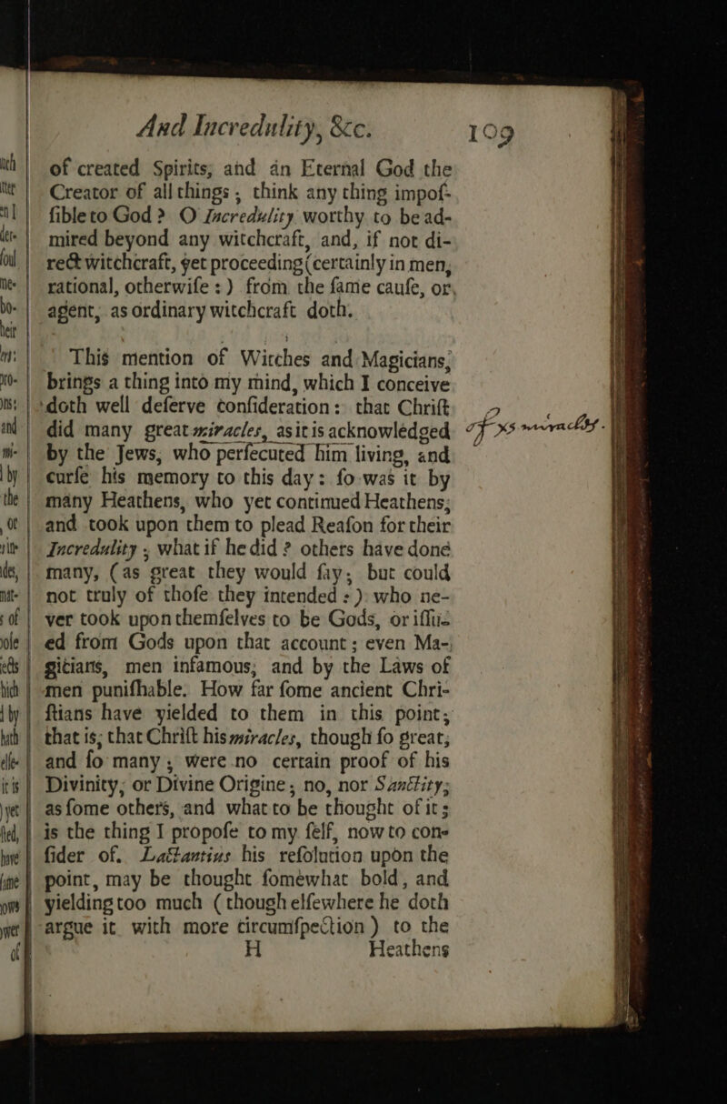 ith! of created Spirits; and an Eternal God the ttt | Creator of allthings , think any thing impof- Il | fibleto God > O Lacredulity worthy to be ad- «| mired beyond any witchcraft, and, if not di- ol | rect witchcraft, get proceeding (certainly in men, - | agent, as ordinary witchcraft doth. m: | | This mention of Wirches and Magicians, M0 | brings a thing into my mind, which I conceive iM} did many great miracles, asitis acknowledged m- | by the Jews; who perfecuted him living, and by | curfe his memory to this day: fo-was it by the | many Heathens, who yet contimed Heathens; o! | and took upon them to plead Reafon for their ir | Jncredulity , what if hedid ? others have done many, (as great they would fay, but could not truly of thofe they intended : ): who ne- ver took upon themfelves to be Gods, or iffue | ed from Gods upon that account; even Ma-; | gitians, men infamous; and by the Laws of | men punifhable. How far fome ancient Chri- that is; chat Chrift his miracles, though fo great; and fo many ; were no certain proof of his Divinity; or Divine Origine, no, nor Saxétity; _asfome others, and what to be thought of its | is the thing I propofe to my felf, now to cone | fider of. Laé&antius his refolution upon the point, may be thought fomewhat bold, and yielding too much (though elfewhere he doth | argue it. with more tircumfpection ) OMe eatnens