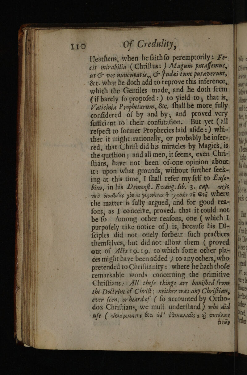 Heathens, when he faithfo peremptorily: Fe- cit mirabilia (Chriflus: ) Magum putaffemus, ut & vos nuncupatis,, & Pudai tunc pataverunt, ‘8c. what he doth add to reprove this inference, which the Gentiles made, and he doth feem - Gif barely fo propofed:) to yield to; that ts, Vaticinia Prophetarum, &c. Thall be more fully confidered of by and by, and proved very fufficient to their confutation. But yet (all efpect to former Prophecies laid afide : ) whi- ther it might:rationally, or probably be infer- red, that Chrift did his miracles by Magick, is the queftion; andall men, it feems, even Chri- ftians, have not been of.one opinion about it: upon what grounds, without further feek- bins, inhis Demouft. Evang. lib. 3. cap. aes the matter is fully argued, and for good rea- *,) Moy f #) Char 1) war Flo B) idowe : nthe Per, 1 By kis of my OKO be fo Among other reafons, one ( which I {ciples did not onely forbear fuch practices eut of Afs 19.19. towhich fome other pla- pretended toChriftianity: where he hath thofe remarkable words concerning the primitive the Dottrine of Chrift ; neither was any Chriftian, ever feen, or heard of ( fo accounted by Ortho- dox Chriflians, we muft. underltand) who did ufe ( eacuuans Ke. ud” SArAwAsas a We rRov Riay Hy ies 9 } real op ther a Chrif biel ayy. 24 pete ( Honey ketfoe | hither ited bret | /