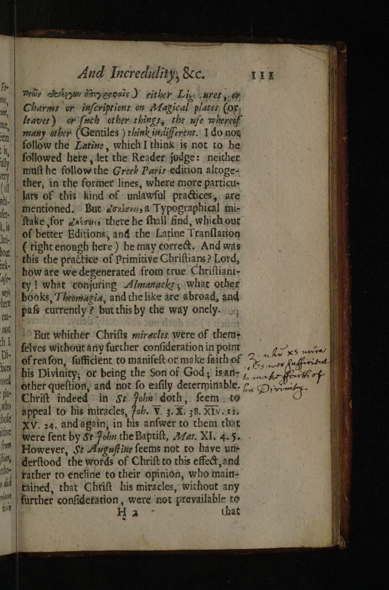 | Tay aderteyon Shryesgais ) either Lig: ures ,.o¥ | Charms or infcriptions. on Magical plates (or, | leaves) or {uch other-things, the ufe whereof | many other (Gentiles ) think indifferent. Ido not follow the Latine, which I think: is not to be followed here, let the Reader judge: neither mufthe followthe Greek Paris edition altoge- ther, in the former lines, where more particus lars of this kind:of unlawful practices, .are mentioned. © But doxicesa Typographical mi- ftake for 2xéotss there he fhall find, which out of better Editions, and the Latine Tranflation ( tight enough here ) he may corre. And was | this the practice of Primitive Chriftians? Lord, how are wedegenerated from true. Chriftiani- || ty! what ‘conjuring Almanacks, what other , | books, Theomagia, and the like are abroad, and pafs currently ? butthis by the way onely. a oe aan rear Se a a a ee eens Ta ee : EEE a ere =s But whicher Chrifts miracles were of them: felves without any further confideration in point | of reafon, ‘fufficient co manifeftor make faithof 4 “ his Divinity, or being the Son of God; isan: ,° other queftion, and not fo eafily determinable. 7, . Chrift indeed in s+ Pobn' doth, feem.to ~ appeal to his miracles, fob. V. 3.X. 38. Xivesis XV. 24. andagain, in bis anfwer to them that were fent by St°fohn the Baptilt, Azar. XI. 4.5. However, St Auguftine feems not to have unt derftood the words of Chrift to this effect, and rather to éncline to their opinion, who main- tained, that Chrift his miracles, without any further confidefation , were not prevailable to H 2 that