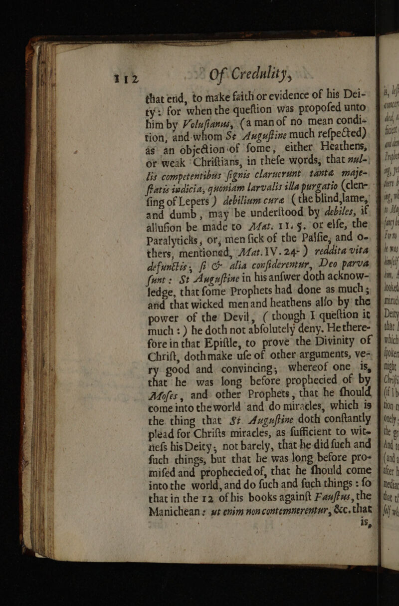 that erid, to make faith or evidence of his Dei- ty: for when the queftion was propofed unto him by Volufanus, (a man of no mean condi- tion, and-whom S¢ Anuguftine much refpected) 4g an obje@ion of fome, either Heathens, or weak ‘ Chriftians, in thefe words, that zJ-) lis competentibus fignis claruerunt tanté maje= fratis iadicia, quoniam larvalis illa purgatio (clen- and dumb, may be underltood by debiles, if allufion be made to Afat. 11. 5. or elfe, the Paralyticks, or; men fick of the Palfie; and o- thers, mentioned, Afat.1V.24-) reddita vita defuntlis, fi & alia confiderentur, Deo parva funt + St Augaftine in his anfwer doth acknow- jedge, that (ome Prophets had done as much ; arid that wicked menand heathens allo by the Chrift, dothmake ufe of other arguments, ve- nefs hisDeity, not barely, that he did fuch and fuch chings, but that le was long before pro- intothe world, and do fuch and fuch things : fo that in the 12 ofhis books againft Fan/tus, the Manichean : swt enim noncontemnerentar, &c. that concen ficett 4m ae Srapuie if , Wi » if ) Ma n hm, looked mitac Deity that | which lhoken phe C Inf (fb tion f Onely the or And t