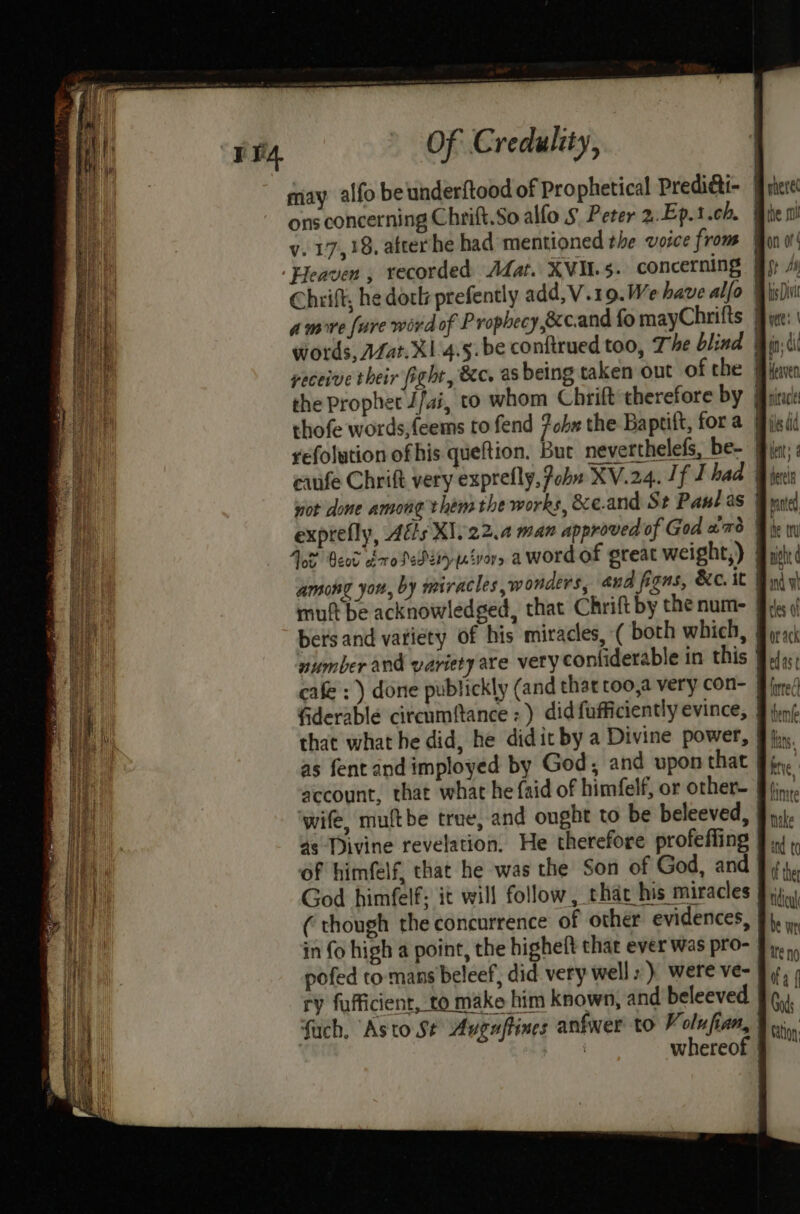 may alfo beunderftood of Prophetical Predidti- | ons concerning Chrift.So alfo §. Peter 2..Ep.t.ch. v. 17,38, afterhhe had mentioned the voice from | ‘Heaven , recorded Afat. XVIL.5. concerning | amore fare word of P rophecy,ecc.and fo mayChrifts | thofe words,feems to fend fob» the Baptift, for a | refolution of his queftion. But neverthelefs, be- exprefly, Adis X1.22.4 man approved of God amd Tot Beet dro Pedzrynévor, a word of great weight,) among you, by miracles, wonders, and figns, &c.it By mutt be acknowledged, that Chrift by the num- bers and vatiety of his miracles, ( both which, | number and variety are very confiderable in this 9, cafe : ) done publickly (and that too,a very con- | wife, muftbe true, and ought to be beleeved, as ‘Divine revelation, He therefore profeffing | of himfelf, that he was the Son of God, and | God himfelf; it will follow, that his miracles (though the concurrence of other evidences, in fo high a point, the higheft that ever was pro- | pofed to mans beleef, did very wells) were ve- ry fufficient, to make him known, and beleeved fuch, Asto St Avguftines anfwer to Volufian, | | ies, whereof |