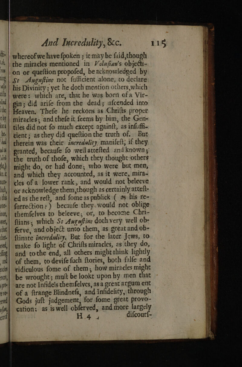 whereof we have fpoken ; ic may be faid,though (the miracles mentioned in Volzfian’s objeGi- on or queftion propofed, be acknowledged by | St Augaftine not fufficient alone, to declare his Divinity ; yet he doth mention others, which were: which are, that he was born ofa Vir- gin; did arife from the dead; afcended into Heaven. Thefe he reckons as Chrilts proper ly) miracles; and thefe it feems by him, the Gen- 04) tiles did not fo much except againft, as infufh- tient; as they did queftion the truth of. But therein was their incredulity. manifeft; if they granted, becaufe fo wellattefted and known; the truth of thofe, which they thought others | might do, or had done, who were but men, and which they accounted, as it were, mira- i cles of a lower rank, and would not beleeve | lid, } or acknowledge them,though as certainly atteft- this! edasthe reft, and fomeas publick ( as his re- | furrection: ) becaufe they. would not oblige nc,! themfelves to beleeve, or, to become Chri- wt,| ftians, which Se Anguftine doth very well ob- itt} ferve, and object unto them, as sreat and ob- lt-| (tinate incredality. But for the later Jews, to ad,| make fo light of Chrifts miracles, as they do, fio} and tothe end, all others might think lightly ad} of them, todevife fuch ftories, both falfe and ud! vidiculous fome of them, how miracles might t§,| be wrought; mutt be lookt upon by men chat 0} are not Infidels themfelves, asa great argum ent et} of a ftrange Blindnefs, and Infidelity, through | Gods juft jadgement, for fome great provo- cation: as iswell obferved, and more largely