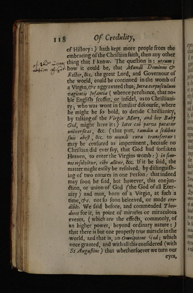 {4 of Hiftory: ) hath kept more people from the embracing of the Chriftian faith, then any other Reétor, &c, the great Lord, and Governour of the world, could be continued inthe womb of a Virgin,c*e aggravated thus; Jutra corpu{culum vagientis Infantie ( whence perchance, that no- ble Englifh fcoffer, or infidel, asto Chriftiani- ty; who was wont in familiar difcourfe, where he might be fo bold, to deride Chriltianity, by talking of the Virgin Afary, and her Baby God, might have it: ) latet cus parva putatur univerfitas, &¢c. (that part, tamdin a fedibus fisis abeft , &c. to mundi cura transfertur: may be cenfured as impertinent, becaufe no Chriftian did ever fay, that God had forfaken Heaven, to enterthe Virgins womb: ) in fom- nos re(olvitur, cibo alitur, ec. Wit be faid, the matter might eafily be refolved, by diftinguifh- ing of two natures in one Perfon: thatindeed may foon be faid, but however, this conjun- tion, or unionof God (the God ofall Eter- nity ) and man, born of a Virgin, at fuch a time, cc. notfo foon beleeved, or made cre dible. We {aid before, and commended Theo- doret for it, in point of miracles or miraculous events, ( whichare the effets, commonly, of an higher power, beyond ordinary nature: ) that there is but one properly true miracle inthe world, andthat is, an Omenipotent God; which once granted, and withall this confidered (with St Auguftine ) that whetherfoever we turn our eyes, mine Of or Lais in ay be { Conf Vto a tu