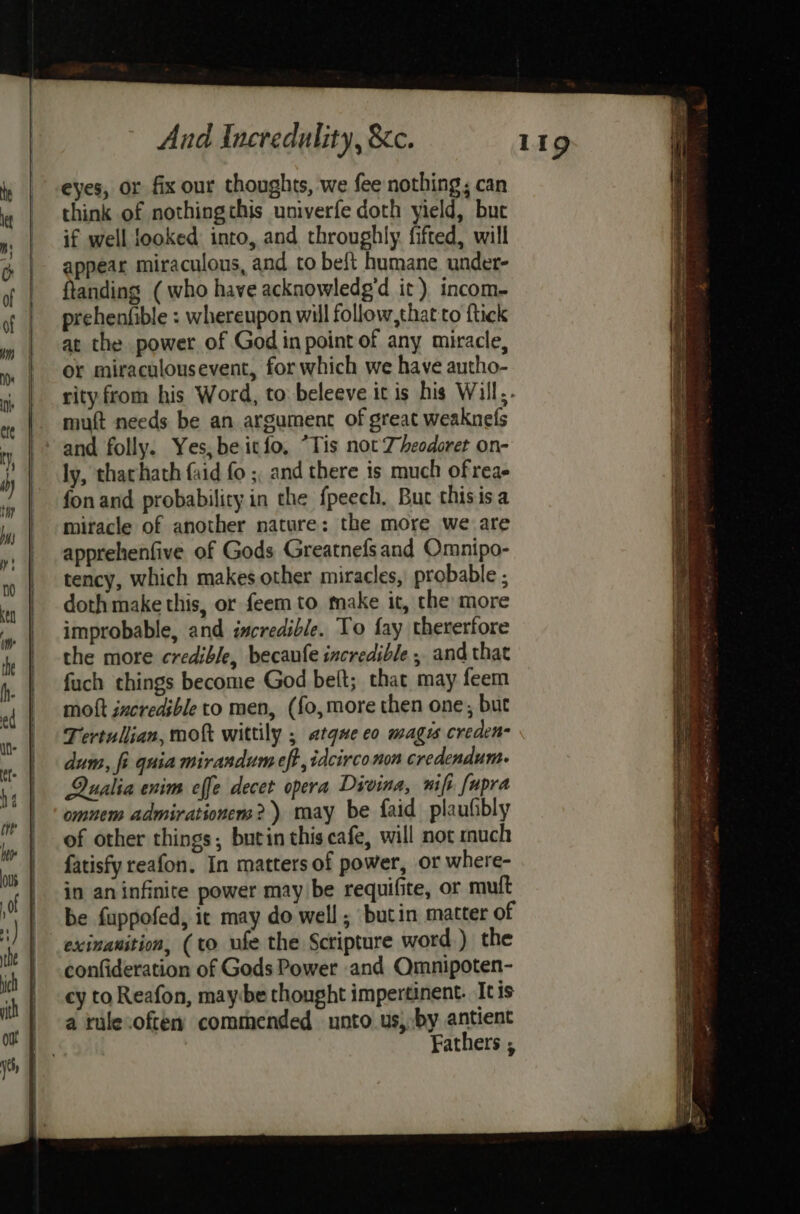 eyes, or fix our thoughts, we fee nothing; can think of nothingthis univerfe doth yield, but if well looked into, and throughly fifted, will appear miraculous, and to beft humane under- ftanding ( who have acknowledg’d it) incom- prehenfible : whereupon will follow, that to ftick at the power of God in point of any miracle, or miraculousevent, for which we have autho- rity from his Word, to beleeve it is his Will,. mutt needs be an argument of great weaknefs and folly. Yes, beitfo, “Tis not Zheodoret on- ly, thachath faid fo ; and there is much ofreae fon and probability in the fpeech. Buc thisisa miracle of another nature: the more we are apprehenfive of Gods Greatnefsand Omnipo- tency, which makes other miracles, probable ; doth make this, or feem to take it, the more improbable, and incredible. To fay thererfore the more credible, becaufe incredible , and that fuch things become God belt; that may feem moft incredible to men, (fo,more then one, but Tertullian, moft wittily ; atqne eo magus creden- dum, fi quia mirandum eff, idcirco non credendum- Qualia enim effe decet opera Divina, wifi fupra omnem admirationens?)) may be faid plaufibly of other things; butin this cafe, will not much fatisfy reafon. In matters of power, or where- in an infinite power may be requifite, or mult be fuppofed, ic may do well ; butin matter of exinanition, (to ufe the Scripture word) the confideration of Gods Power and Omnipoten- cy to Reafon, maybe thought impertinent. Itis a rule.oftes commended unto us, by antient Fathers ;