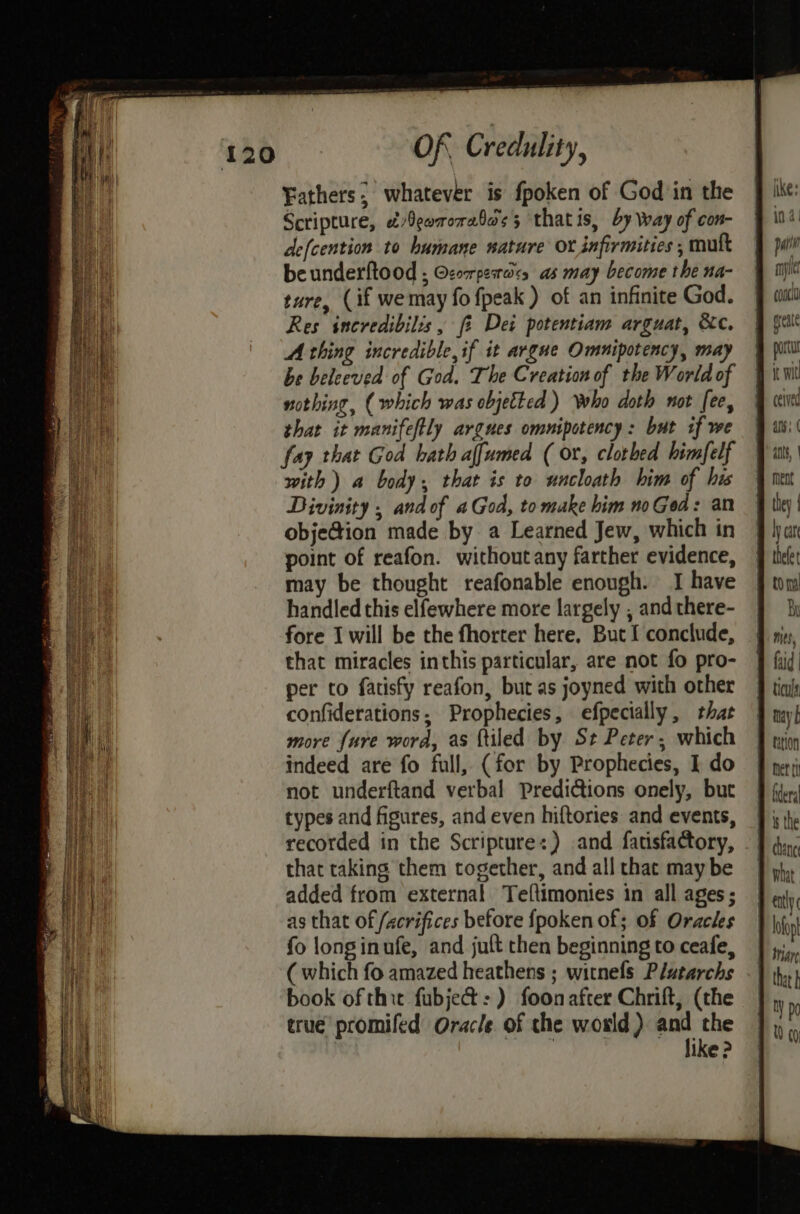 Fathers; whatever is fpoken of God in the Scripture, &/9earorabos 5 thatis, by way of con- defcention to humane nature Ox infirmities , mutt beunderftood ; Ozorpesaics as may become the na- ture, (if we may fo {peak ) of an infinite God. Res incredibilis, fi Dei potentiam arguat, &c. A thing incredible, if it argue Omnipotency, may be beleeved of God. The Creation of the World of nothing, (which was objetted ) who doth not [ee, that it manifeftly argues omnipotency: but if we fay that God hath affumed (or, clothed himfelf with) a body, that is to uncloath him of his Divinity , and of aGod, to make him no Ged: an obje@ion made by a Learned Jew, which in point of reafon. without any farther evidence, may be thought reafonable enough. I have handled this elfewhere more largely , and there- fore I will be the fhorter here. But I conclude, that miracles inthis particular, are not fo pro- per to fatisfy reafon, but as joyned with other confiderations; Prophecies, efpecially, that more fure word, as {tiled by St Peter; which indeed are fo full, (for by Prophecies, I do not underftand verbal Predictions onely, but types and figures, and even hiftories and events, recorded in the Scriptures) and fatisfactory, that taking them together, and all that may be added from external Teltimonies in all ages; as that of /xcrifices before {poken of; of Oracles fo longinufe, and jut then beginning to ceafe, ( which fo amazed heathens ; witnefs Plutarchs book of thie fubje&:) foonafter Chrift, (the true promifed Oracle of the world) and the | like ? iike: in 4! ba my conc tay b tition ofop H