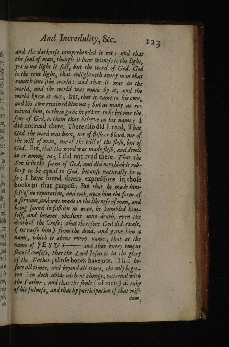 and the darknefs comprehended it not: and that the foul of man, though it bear Wwitne(s to the lithe, yet 1s not light it felf, but the word of God, God _ isthe true light, that enlightneth every man that | cometh into sthe world: and that sf was in the world, and the world was made by it, and the world kwew it not, but, that it came to bis own, and his own received him not ; but as many as re~ ceived him, to them gave he power to be become the fons of God, tothem that beleeve on his name: 1 did notread there, There alfodid I read, That God the word was born, not of flefo or blond, nor of the will of man, nor of the Will of the flefh, but of Ged. But, that the word was made flefh, and dwelt ~ Son win the form of God, and did not think it rob- bery to be equal to God, becaufe naturally. be is fo; 1 have found divers expreffions in,thofe | booksto that purpofe. But that he made him- | (elf of no reputation, and took, upon him the form of # fervant,and was made in the likene{s of man, and being found in fafion as man, he humbled him- felf, and became. obedient unto death, even the death of the Crofs: that therefore God did exalt, (orraife him) fromthe dead, and gave him a name, which w above every name, that at the name of JESUS and that every tongue Should confe/s, thatthe Lord Fefus 3 in the glory | of the Father ;thofe books have not. That. de- t| fore all times, and beyond all times, the only begot~ ® \ ten Son doth abide without change, coeternal with the Father , and that the fonls ( of men ) do take of his fulne(s, and that by participation of that swi{- GOMB , 123