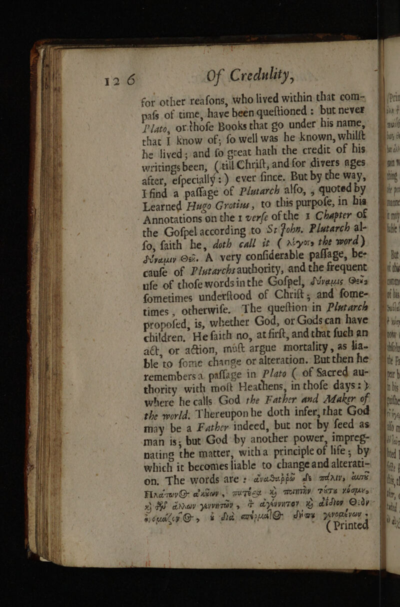 cor other reafons, who lived within that com- pafs of time, have been queftioned : ‘but never Plato, or.thofe Books that go under his name, that I know of; fo well was he known, whilft he lived: and fo great hath the credit of his writingsbeen, (till Chrift, andfor divers ages after, efpecially:) ever fince. But by the way, Tfind a paflage of Plutarch al{o, , quoted by Learned Hugo Grotins, to this purpofe, in bis Annotations on the 1 ver(e of the x Chapter of the Gofpel according to Sz'fohn, Plutarch al- fo, faith he, doth call it ( rvyo's the word ) Sve ©. A very confiderable paflage, be- caufe of Plutarchs authority, and the frequent ufe of thofewordsinthe Gofpel, Suvvauss Qees fometimes underftood of Chrift ; and fome- times , otherwife. The queftion in Plutarch propofed, is, whether God, or Godscan have children, He fairh no, atfirft, and chat fuch an act, or action, molt argue mortality, as lia- ble to fome change or alteration. But then he remembers. paflage in Plato ( of Sacred au- thority with moft Heathens, in thofe days: ) where he calls God the Father and Adaker of the world: Thereupon he doth infer, that God may be a Father indeed, but not by feed as man is; but God by another power, impreg- nating the matter, witha principle of life; by which it becomes liable to change and alterati- on, The words are: dvaSupia de adaw, curd siouarcy @, &amp; Met axial: dias yworever » ( Printed IM por manne ibe