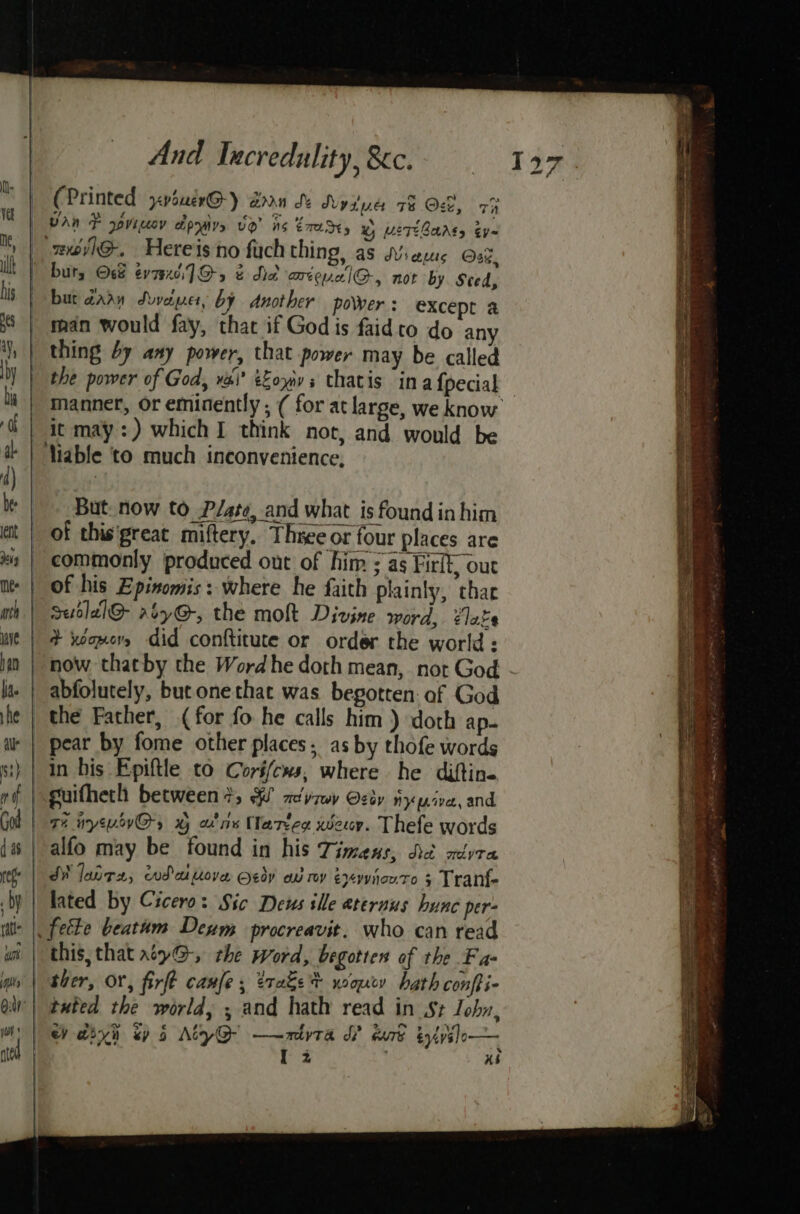(Printed ‘vouerG-) ann Se Nysive 78 Oct, 7h wovlhG-. Hereis no fuch thing, as Mies Ose, but, Océ evi] O-5 ¢ Na arieualG-, not by Sced, bur dary Svveier, by Another povver : except a man would fay, that if God is faid to do any thing by any power, that power may be called the power of God, va’ eZoyavs thatis in afpecial manner, or eminently ; ( for at large, we know it may :) which I think not, and would be But. now to P/ate, and what is found inhim of this'great miftery. Three or four places are commonly produced out of him ; as Firlk, out of his Epinomis: where he faith plainly, thar Ssutlal@ rbyG@, the moh Divine word, élake + xeomery did conftitute or order the world : now thatby the Wordhe doth mean, not God - abfolutely, but one that was begotten of God in his Epiftle to Coré/cws, where he diftine suifhech between 3; ee myrwy Oey ny jive, and, 7% uywovG, x ans Mlartes wer. Thefe words alfo may be found in his Timans, did aivra JM lanrx, wdattove Ody av my éxvyynowro 5 Tranf- lated by Cicero: Sic Deus ille aternus hunc per- this, that ty@-, the word, begotten of the Fa- ther, OY, firft canfe, trate? wonry hath confti- tuted the world, , and hath read in St Joby, Ww aiyn ey 6 AtyQ- —-mtyta WP dud éyivilo— I 2 xs