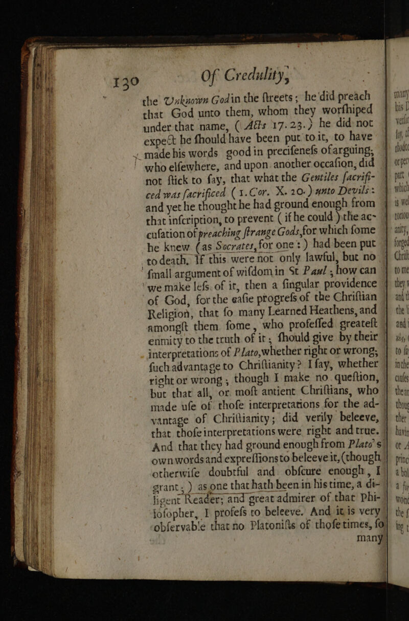 the Unxkuown Godin the ftreets ; he'did preach that God unto them, whom they worfhiped under-that name, (\ Ads 17.23.) he did-not expect he fhould have been put to.it, to have . made his words good in precifenefs ofarguing, who elfewhere, and upon. another occafion, did not ftick to fay, that what the Gentiles facrifi- ced was facrificed (1.Cor. X. 20.) 4nto Devils : which and yet he thought he had sround enough from 4 We chat in{cription, to prevent ( if he could )the ac~ 4 dv cufation of preaching firange Gods,for which fome |) «ally, ~ he knew (as Socrates, for one :) had been put 4 fogs -todeath, If this were not only lawful, bue no Citi ' fmall argument of wifdomin St Pas! , how can |) tone “we make lefs. of it, then a fingular providence the ‘of God, for the eafie ptogrefs of the Chriftian ant t Religion, that fo many Learned Heathens, and | the! among{t them fome, who profeffed greateft | and! enmity to the truth of it, fhould give by their ] ws interpretations of Plato,whether right or wrong; | tof fuch advantage to Chriftianity? Ifay, whether inthe right or wrong , though I make no queftion, | cul but that all, or moft antient Chriftians, who } then made ufe of thofe interpretations for the ad- } thoy vantage of Chrittianity; did verily beleeve, | ther that thofeinterpretations were right and true. | havi, And that they had ground enough from Plato's} or / own words and expreffionsto beleeve it, (though | pin otherwife doubtful and. obfcure enough, I) aby grant; ) asone that hath been in histime,a di- | 34, ligent Reader; and great admirer of that Phi- won jofopher, I profefs ro beleeve. And itis very} the; obfervab'e that no Platonifis of thofe times, {6} {no ; many|