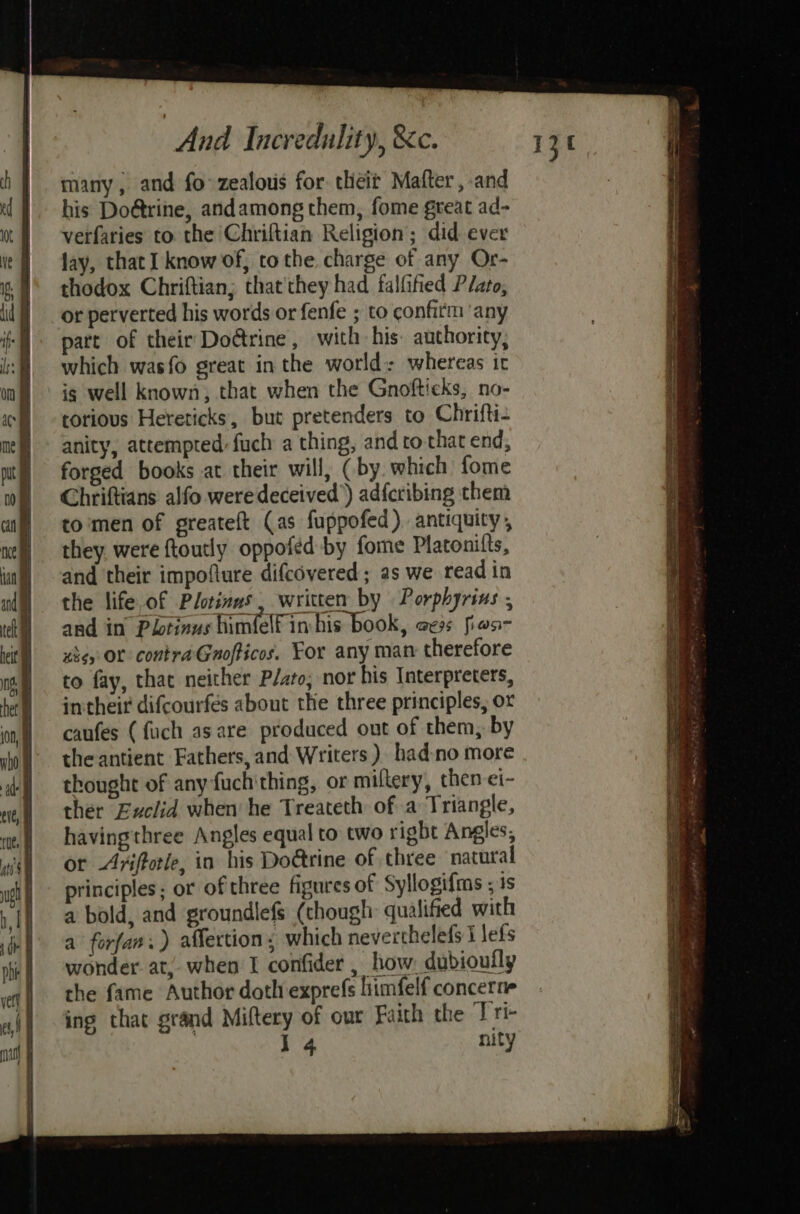 many; and fo zealous for. theit Mafter,-and his Do@trine, andamong them, fome great ad- verfaries to the Chriftian Religion; did ever lay, that I know of, to the. charge of any Or- thodox Chriftian; that'they had falfified Plato, or perverted his words or fenfe ; to confirm ‘any part of their Do@rine, with his: authority, which wasfo great in the world: whereas it ig well known, that when the Gnofticks, no- torious Hereticks, but pretenders to Chrifti- anity, attempted fuch a thing, and to that end, forged books at their will, (by which fome Chriftians alfo were deceived’) adfcribing them to'men of greateft (as fuppofed ). antiquity , they were ftoutly oppofed by fome Platonifts, and their impoflure difcovered ; as we read in the life,of Plotinns , written by Porphyrins ; and in Pbtinus himlelf in his book, oes fias- xiey OL contra Gnofticos. For any man therefore to fay, that neither P/ato; nor his Interpreters, intheir difcourfés about the three principles, ox caufes (fuch asare produced out of them, by the antient Fathers, and Writers ). hadno more thought of any-fuchithing, or miflery, then ei- ther Euclid when’ he Treateth of a Triangle, havingthree Angles equal to two right Angles, or -Avifforle, in his Do@rine of three natural principles; or of three figures of Syllogifms , is a bold, and groundlefs (though qualified with a forfan.) affection, which neverthelefs I lefs wonder at, when I confider , how: dubioufly the fame Author doth exprefs himfelf concerne ing that grand Miftery of our Faith the Tri- I 4 nity r3t