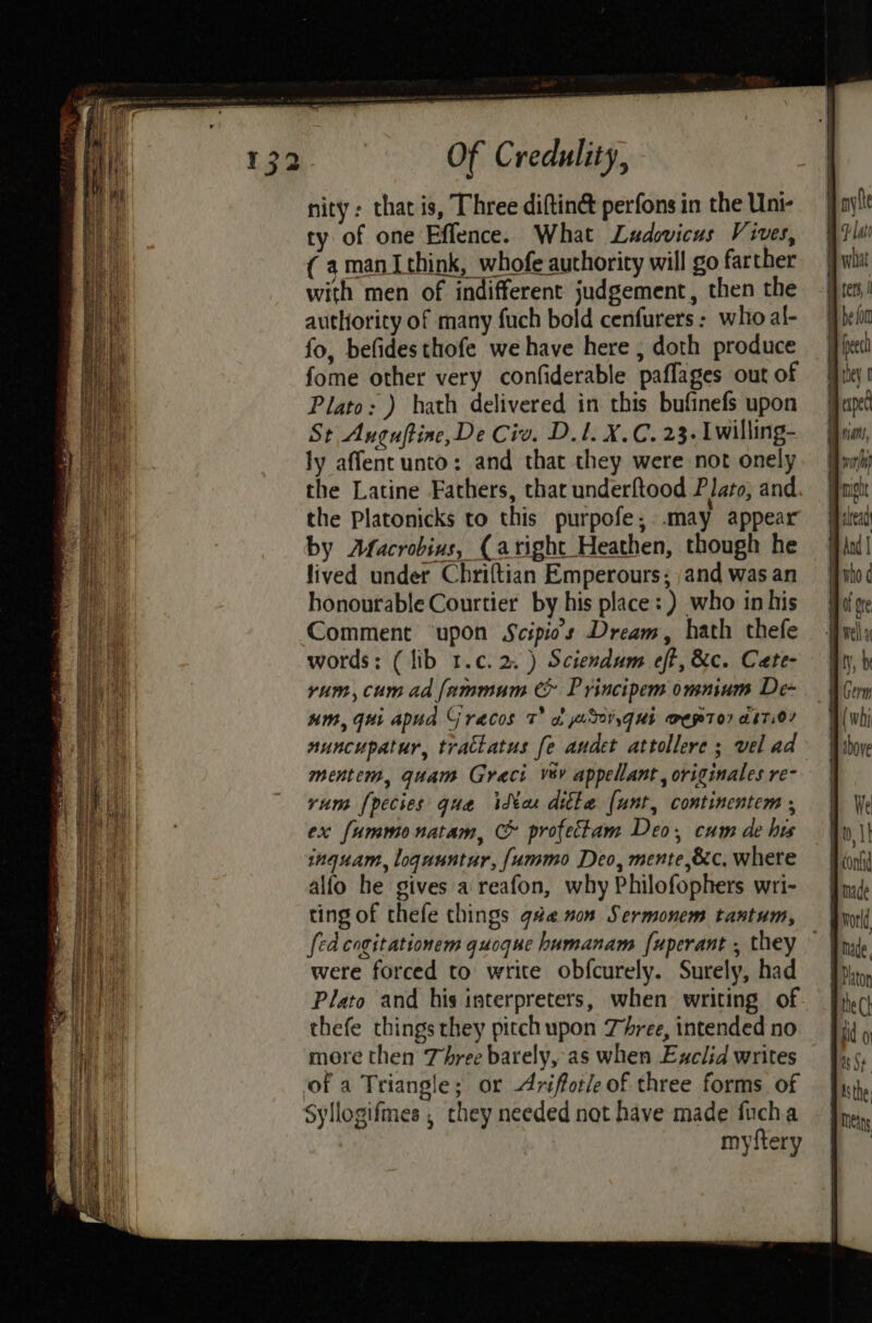 nity: that is, Three diftin&amp; perfons in the Uni- ty of one Effence. What Ludovicus Vives, (amanIthink, whofe authority will go farther with men of indifferent judgement, then the authority of many fuch bold cenfurers: who al- fo, befides thofe we have here , doth produce fome other very confiderable paflages out of Plato: ) hath delivered in this bufinefs upon St Aucuftine, De Civ. D.l. X.C. 23. Lwilling- ly affent unto: and that they were not onely the Latine Fathers, that underftood Plato, and, yum, cum ad fammum &amp; P rincipem omnium De- um, gui apud Graecos 7 of p.30vyqui @mepto? abT.0/ nuncupatur, tratkatus fe andet attollere ; vel ad mentem, quam Greci vsv appellant, originales re- rum {pecies qua idXax ditke (unt, continentem , ex fummonatam, &amp; profectam Deo, cum de his inquam, loquuntur, [ummo Deo, mente,&amp;c, where alfo he gives a reafon, why Philofophers wri- ting of thefe things gue son Sermonem tantum, fed cogitationem quoque humanam [uperant , they were forced to write obfcurely. Surely, had Plato and his interpreters, when writing of thefe things they pitch upon Three, intended no mere then Three barely, as when Exclid writes of a Triangle; or riffotle of three forms of