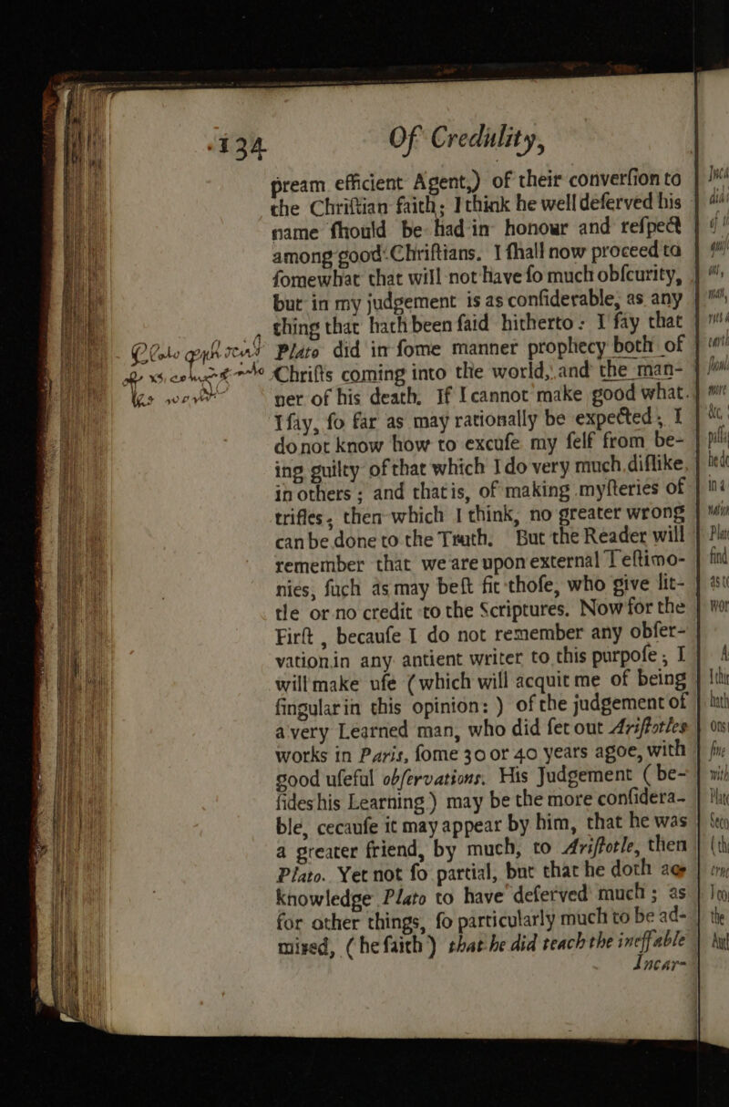 pream efficient Agent,) of their converfion to } Ji che Chriftian faith; I think he welldeferved his | name fhould be had‘in’ honowr and refpect | 9’ among good:Chriftians, 1 fhall now proceedta |} # fomewhat that will not'have fo much obfcurity, | ”: but in my judgement is as confiderable,; as any | ™ tee thing that hach been faid hitherto: I fay thae | Qlolo gyksent Plato did im fome manner prophecy both of |‘ a BY XS) 0 nn 8 ~4o Chrifts coming into the world, and the man- | fo hs wad ner of his death, If Icannot’ make good what. | ™ Tfay, fo far as may rationally be expected, I MG donot know how to excafe my felf from be- | pi ing guilty of that which Ido very much. diflike, | bed in others ; and thatis, of making myfteries of | 4 trifles, then which I think, no greater wrong wt canbe done to the Teath, But the Reader will | Pls remember that weareupomexternal Teftimo- | find nies, fuch as may beft fit thofe, who give lit- } i tle or no credit ‘to the Scriptures. Now'for the | Wo Firft , becaufe I do not remember any obfer- vation.in any. antient writer to this purpofe, Ij) 4 willmake ufe (which will acquit me of being } Ith fingularin this opinion: ) of che judgement of J kath avery Learned man, who did fer out Ariftotles | 01s works in Paris, fome 30 or 40 years agoe, with | fix good ufeful obfervations, His Judgement ( be~ J wi fides his Learning) may be the more confidera— } thi ble, cecaufe it may appear by him, that he was } Seo a greater friend, by much, to Ariffotle, then | (th Plato. Yet not fo partial, but that he doth ag | « knowledge Plato to have deferved' much ; as } Jeo for other things, fo particularly much to be ad= | the mised, (hefaich) thathe did teach the ineffable | by dncar-