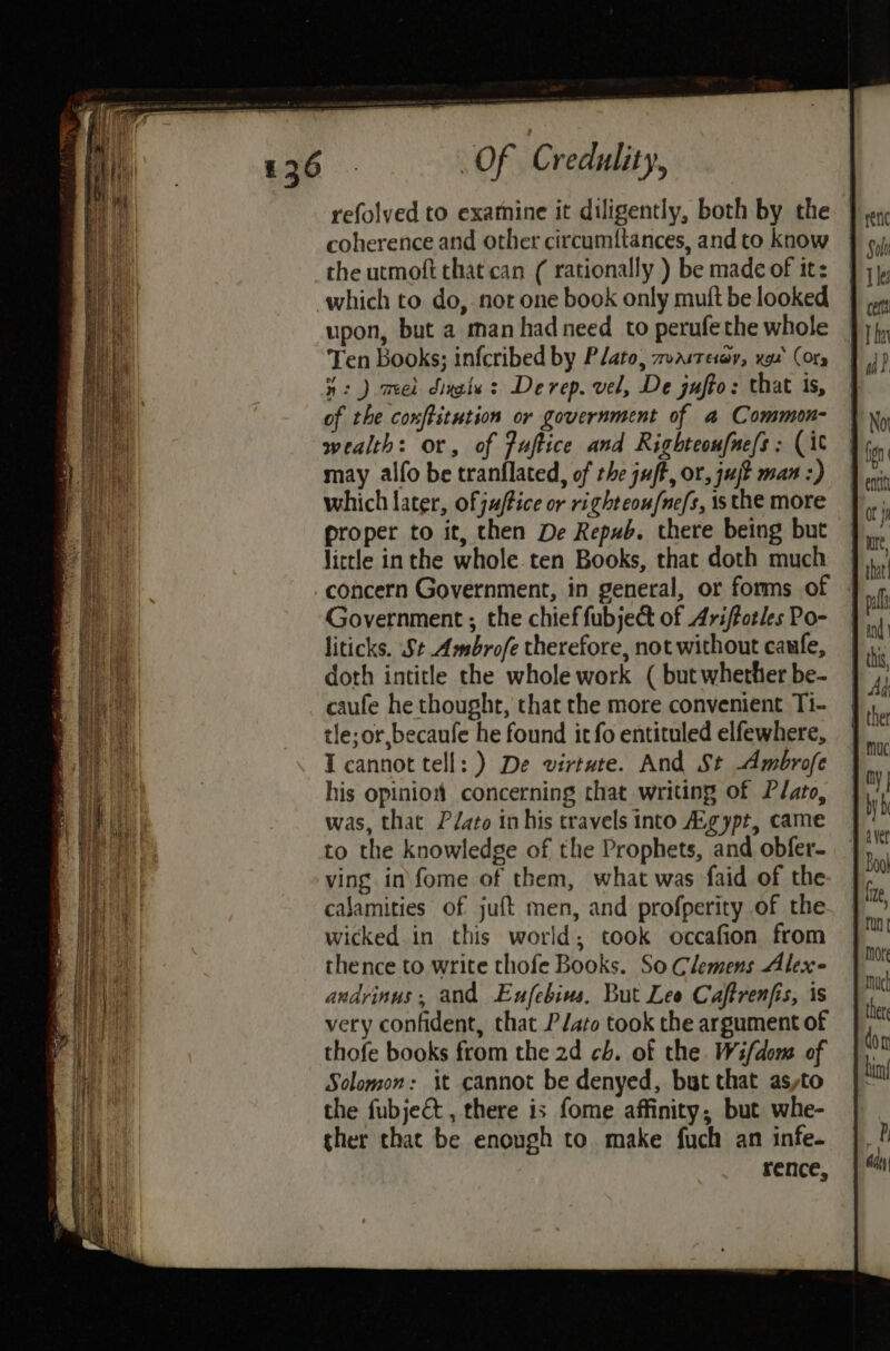 refolved to examine it diligently, both by the coherence and other circumt{tances, and to know the urmoft that can ( rationally ) be made of it: upon, but a man had need to perufethe whole Ten books; infcribed by Plato, TVAIT ELOY, xga (Ory 4: ) mel dinate: Derep. vel, De jufto: that is, of the conftitution or government of a Common- wealth: or, of fuftice and Righteoufne/s: (it may alfo be tranflated, of the juff, or, uj? max :) which later, of juffice or righteou/ne/s, is the more proper to it, then De Repub. there being but little inthe whole.ten Books, that doth much concern Government, in general, or forms of Government ; the chief fubject of Ariffotles Po- liticks. St Ambrofe therefore, not without caufe, doth intitle the whole work ( but whether be- caufe he thought, that the more convenient Ti- tle;or,becanfe he found it fo entituled elfewhere, I cannot tell: ) De virtute. And St Ambrofe his opinion concerning that writing of Plato, was, that Pato in his travels into Agypt, came to the knowledge of the Prophets, and obfer- ving in fome of them, what was faid of the calamities of juft men, and profperity of the wicked in this world, took occafion from thence to write thofe Books. So Clemens Alex andrinus, and Eufebius, But Lee Caftrenfis, is very confident, that PJato took the argument of thofe books from the 2d ch. of the Wifdomw of Solomon: it cannot be denyed, but that asyto the fubjeé&amp; , there is fome affinity, but whe- ther that be enough to make fuch an infe. rence,
