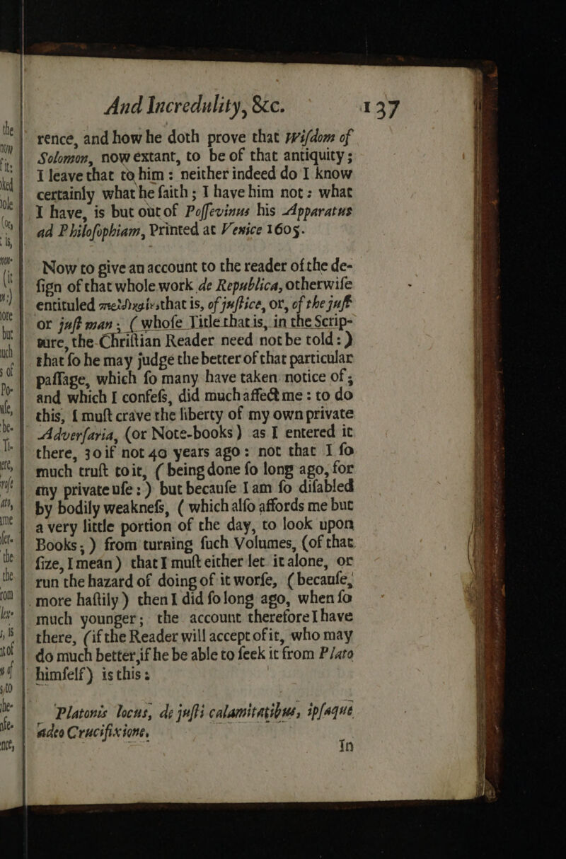 rence, and how he doth prove that Wi/dom of Solomon, now extant, to be of that antiquity ; | Tleave that to him: neither indeed do I know certainly what he faith; I have him not: what | I have, is but outof Poffevinus his Apparatus ad Philofophiam, Printed at Venice 1605. Platonis locus, de juffi calamitagibus, ipfaque | adeo Crucifixione, ; cies In