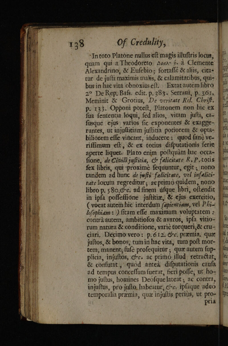 quam qui aTheodoreto Asza- #. a Clemente Alexandrino, &amp; Eufebio; fortafle &amp; aliis, cita tur de julti maximis mais, &amp; calamitatibus, qui- busin hac vica obnoxiuseft. Extatautem fibro 2° De Rep. Bafs. edit. p. 383. Serrant, p. 361, p. 133. Opponi poteft, Platonem non hic ex fua fententia loqui, fed alios, vicam jufti, ca- fusque ejus varios fic exponentes &amp; exagge- rantes, ut injufitiam juftitia potiorem &amp; opta- riffimum eft, &amp; ex cotius difputationis ferie aperte liquet. Plato enim poltquam hac occa- fione, de Civili jnftitia, C felicitate R. P.totis fex libris, qui ‘proxime fequuntur, egit , nono tandem ad hunc de puffs felicitate, vel infalici- tate locum regreditur, acprimo quidem, nono libro p. 580,éc. ad finem ufque libri, oftendit in ipfa poffeffione juftitia, &amp;.ejus exercitio; Se eS oS tnd rum natura &amp;:conditione, varie torqueri,&amp; cru- ciari, Décimo'vero: p. 612. @&amp;c, prema. que juftos, &amp; bonos, tum in hac vita, tum poft mor- tem, manent: fufé profequitur , qua autem fup- plicia, injuftos, cc. ac primo illud retractat, &amp; confutat,° quod anted difputationis caufa ad tempus conceffum fuerat, fieri poffe, ut ho- mo juftus, homines Deofquelateat ; ac contra, injuftus, pro jufto, habeatur, ec. ipfaque adeo temporalia premia, que injultis perius, ut pro- pria = F Ss Ss +} = Ss => +t = SS | a =— <2
