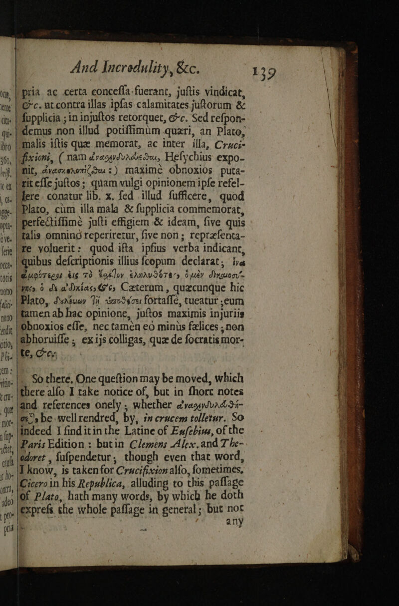 | pria ac certa conceffa-fuerant, juftis. vindicat, -| ec. utcontra illas ipfas calamicates jutorum &amp; fopplicia ; in injultos retorquet, &amp;c. Sed refpon- .| demus non illud potiffimum quzri, an Plato, “malis iftis que memorat, ac inter illa, Cruci- fixioni, (nam dragydvadedeu, Hefychius expo- Mit, dvecnenotiCou:) maximé obnoxios puta- rit effe juftos ; quam vulgi opinionem ipfe refel- fere. conatur lib. x. fed illud fufficere, quod Plato, cum illa mala &amp; fupplicia commemorat, perfectiffime julti efigiem &amp; ideam, five quis talis Omnino reperiretur, five non; reprefenta- re yoluerit: quod ifta ipfius verba indicant, quibus defcriptionis illius fcopum declarat, ive emorrecss 416 T3 Easley eanrvSo7ars Spey SAnguocr™ “yes 6 de ve Dxiass@6, Cxterum, quecunque hic Plato, Ssatuoy Ji vaoSeou fortaffe, tueatur ,eum tamen ab hac opinione, juftos maximis injuriis Obnoxios effe, nec tamén eo minus falices , non , |abhoruiffe ; ex ijs colligas, quz de focratis mor- . | te, Oey _| Sothere, One queftion may be moved, which _|there alfo I take notice of, but in fhort notes and. references onely . whether e’vagaySvuaddi- _| gs be wellrendred, by, 1” crucem tolletur. So indeed I finditinthe Latine of Ex/ebive, of the edoret , fufpendetur, thongh even that word, I know, is taken for Crucifixion alfo, fometimes, Ciceroin his Republica, alluding to this paflage ‘1of Plato, hath many words, by which he doth exprefs. the whole paffage in general ; but not Tee any vd SST tee tasers Sea eave be Sa REIS oo 2 At RnR a ee! ee bee er +S - 0° 43 ~s