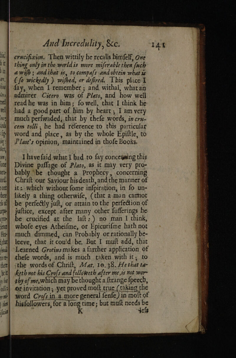 fay, when I remember ; and witha], whatan admirer Cicero was of Plato, and how well P faot’s opinion, maintained in thofe Books. I havefaid what i had to fay concemaing this Divine paffage of Plato, as it may very pro- bably “be thought a Prophecy, concerning Chrift our Saviour hisdeath, and the manner of be perfealy juft, or attain to the perfedion of juftice, except after many other fufferings he be crucified at the lJaft:) no man I think, whofe.eyes Atheifme, or Epicurifme hath not much dimmed, can Probably or rationally be- leeve, that it cou'd be, Buc I muft add, that thefe words, and.is much taken with it; to or invitation, yet proved moft true (taking the word Cro/s.in.a.more general fenfe) in motft of hisfollowers, for a ong time; but muft needs J K tels