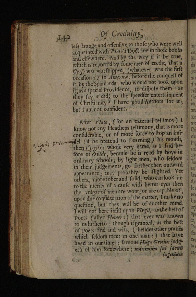 } fore of Ovids, becaufe he is read by boys in ordinary fchools; by light ‘men, who feldem in their judgements, go farther then outward appearance; may probibly’ be flishted. Yer others, mote fober and folid, who can look in- tothe mérite of a caufe with becrer eyes then the vulgar of men are wont, Or are capable of, upon due confideration of the matter, T make no gueftion, but’ they will be of another mind, Twill not here inGG upon’ Virgil; asthe beftof Poets (afte Homer) that ever was known ro ushithefto © though ifgranted, as the beft of Poets Bhd and wits, ( befides other praifes which feldom meet in one man: ) that have . lived in ourtimes ; famous! Fuga Grotins judg eth of him ‘fomewhere ; wAximiim [ui faces hi ab iin Sng EMI