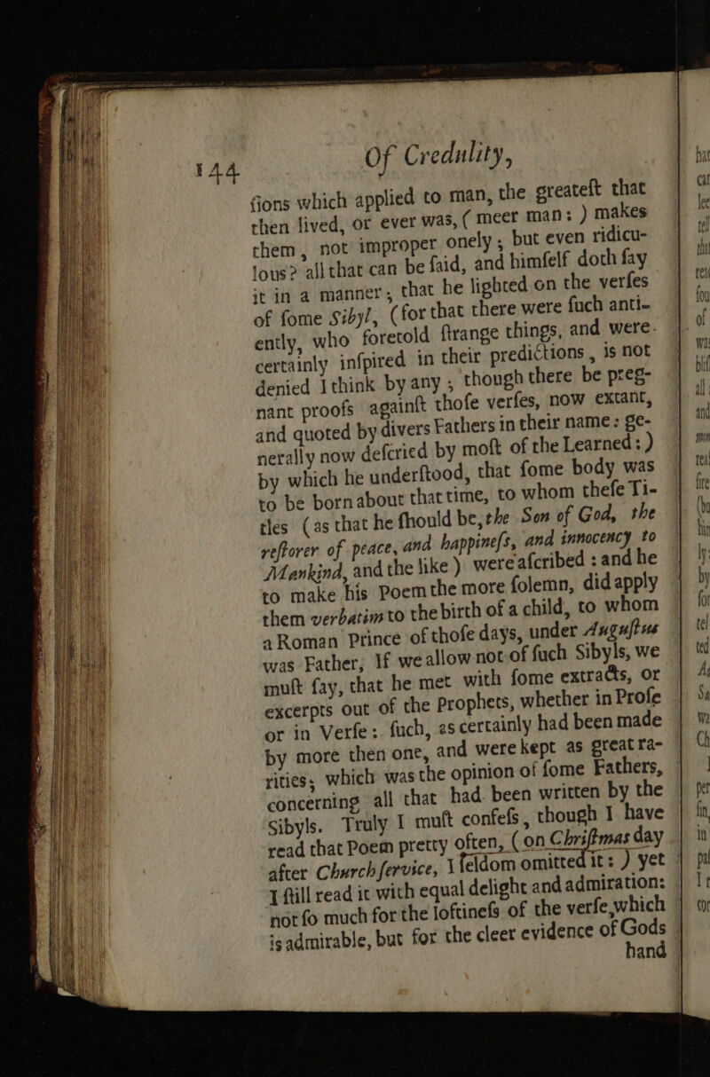 Sons which applied to man, the greateft that then lived, or ever was, ( meer man: ) makes chem, not impropet onely ; but even ridicu- fous? all that can be faid, and himfelf doth fay it in a manner, that he lighted on the verfes of fome Siby/, (for that there were fuch anti- ently, who foretold ftrange things, and were. certainly infpired in their predictions , is not denied Ithink by any; though there be preg- nant proofs againit thofe verfes, now extant, and quoted by divers Fathers in their name: ge- nerally now defcried by moft of the Learned: ) by which he underftood, that fome body was ro be bornabout that time, to whom thefe Ti- tles (as that he fhould be, the Son of God, the reftorer of peace, ana happine{s, and innocency to Mankind, and the hike ) were afcribed : and he to make his Poem the more folemn, did apply them verbatim to the birth of a child, to whom a Roman Ptince of thofe days, under Anguftss was Father, If we allow not of fuch Sibyls, we muft fay, that he met with fome extras, or excerpts out of the prophets, whether in Profe or in Verfe:. fuch, es certainly had been made by more then one, and were kept as great ra- ities, which was the opinion of fome Fathers, concerning all that had been written by the Sibyls. Truly I muft confefs, though I have read that Poem pretty often, (on Chriffmas day . after Church fervice, 1fddom omitted it: ) yet T fill read ic with equal delight and admiration: nor fo much for the loftinefs of the verfe, which 'gadmirable, but for the cleer evidence of abe and