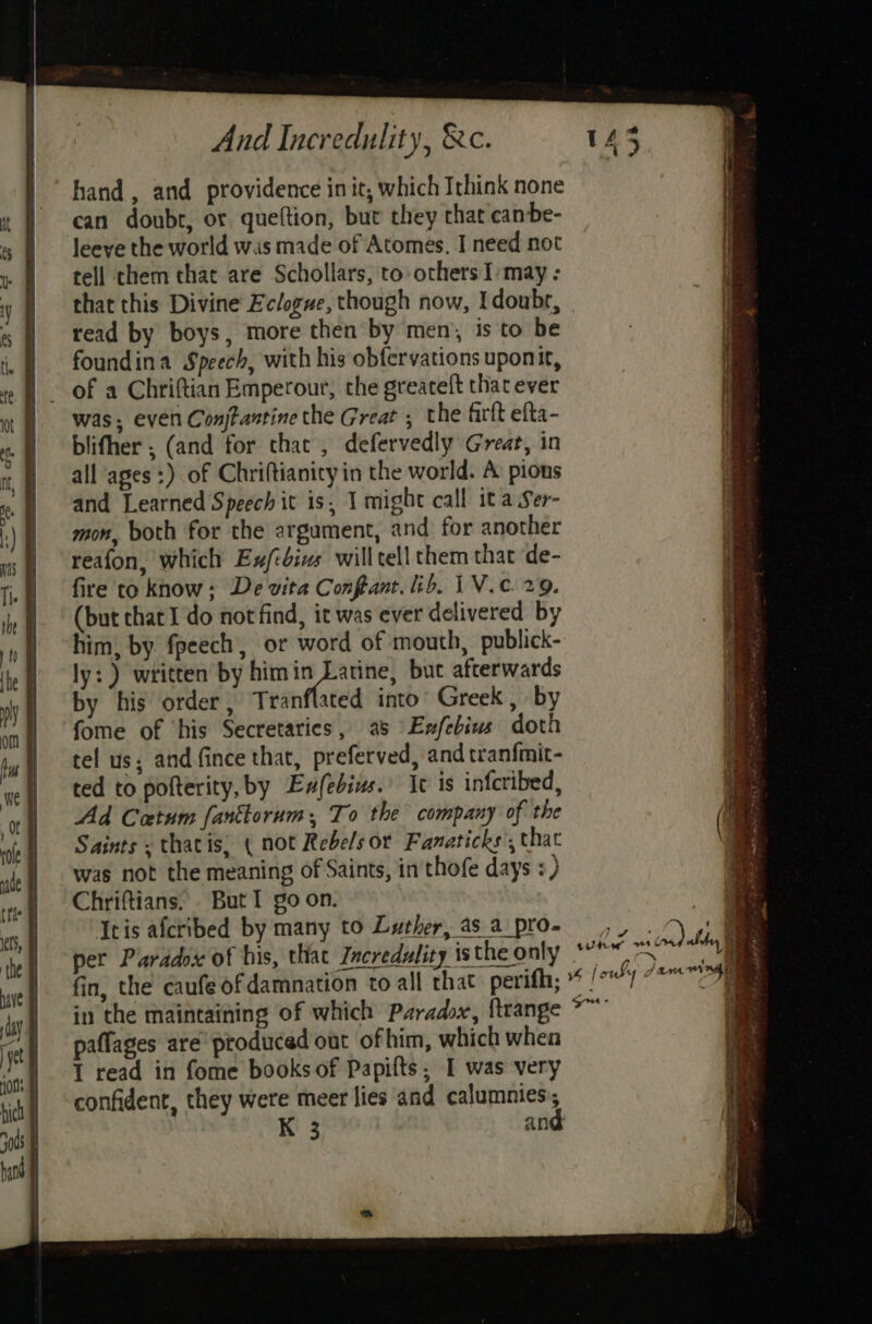hand, and providence init, which Ithink none can doubt, or queftion, but they that canbe- leeve the world wis made of Atomes, I need not tell them that are Schollars, to others I/may : that this Divine Eclogue, though now, Idoubr, read by boys, more then by men, is to be foundina Speech, with his obfervations uponit, of a Chriftian Emperour, the greateft that ever was, even Conjtantine the Great ; the firlt efta- blifher ; (and for chat , defervedly Great, in all ages :) of Chriftianity in the world. A’ pions and Learned Speech it is, I might call ita Ser- mon, both for the argument, and for another reafon, which Ex/csizs will tell them that de- fire to know: De vita Contant. lib. 1V.c. 29. (but that I do not find, it was ever delivered by him, by fpeech, or word of mouth, publick- by his order, Tranflated into Greek, by fome of ‘his Secretaries, as Exfebius doth tel us; and fince that, preferved, and tranfmit- ted to pofterity, by Exfebins.’ Ic is infcribed, Ad Catum fanktorum:, To the company of the Saints « thatis, ( not Rebels or Fanaticks’, that was not the meaning of Saints, in thofe days :) Chriftians. . But I go on. _— Ieis aferibed by many to Luther, asa pro; ,, . > | * per Paradox of his, that Incredulity istheonly *° io fin, the caufe ofdamnation to all that perifh; * /°'7 as, in the maintaining of which Paradox, ftrange °~’ fe paflages are produced out ofhim, which when 1 read in fome books of Papifts; I was very confident, they were meer lies and calumnies:, K 3 and